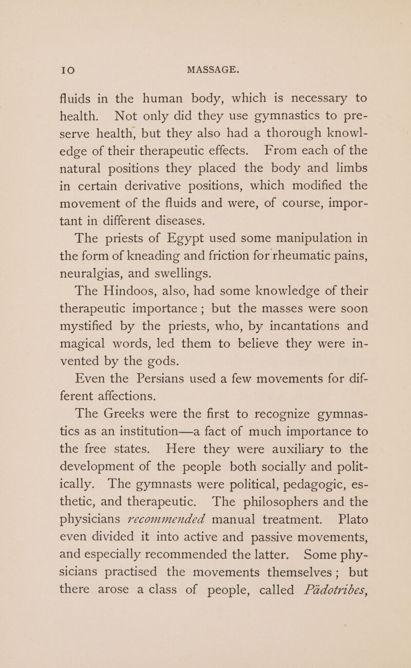 fluids in the human body, which is necessary to health. Not only did they use gymnastics to pre- serve health, but they also had a thorough knowl- edge of their therapeutic effects. From each of the natural positions they placed the body and limbs in certain derivative positions, which modified the movement of the fluids and were, of course, impor- tant in different diseases. The priests of Egypt used some manipulation in the form of kneading and friction for rheumatic pains, neuralgias, and swellings. The Hindoos, also, had some knowledge of their therapeutic importance; but the masses were soon mystified by the priests, who, by incantations and magical words, led them to believe they were in- vented by the gods. Even the Persians used a few movements for dif- ferent affections. The Greeks were the first to recognize gymnas- tics as an institution—a fact of much importance to the free states. Here they were auxiliary to the development of the people both socially and polit- ically. The gymnasts were political, pedagogic, es- thetic, and therapeutic. The philosophers and the physicians recommended manual treatment. Plato even divided it into active and passive movements, and especially recommended the latter. Some phy- sicians practised the movements themselves; but there arose aclass of people, called Péadotribes,