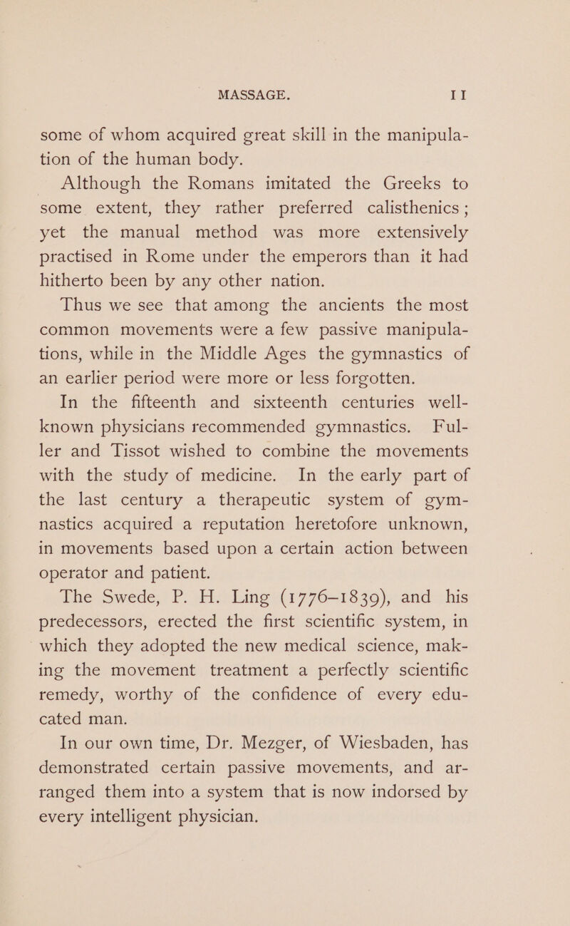 some of whom acquired great skill in the manipula- tion of the human body. Although the Romans imitated the Greeks to some extent, they rather preferred calisthenics ; yet the manual method was more extensively practised in Rome under the emperors than it had hitherto been by any other nation. Thus we see that among the ancients the most common movements were a few passive manipula- tions, while in the Middle Ages the gymnastics of an earlier period were more or less forgotten. In the fifteenth and sixteenth centuries well- known physicians recommended gymnastics. Ful- ler and Tissot wished to combine the movements with the study of medicine. In the early part of the last century a therapeutic system of gym- nastics acquired a reputation heretofore unknown, in movements based upon a certain action between operator and patient. The Swede, P. H. Ling (1776-1839), and _ his predecessors, erected the first scientific system, in which they adopted the new medical science, mak- ing the movement treatment a perfectly scientific remedy, worthy of the confidence of every edu- cated man. In our own time, Dr. Mezger, of Wiesbaden, has demonstrated certain passive movements, and ar- ranged them into a system that is now indorsed by every intelligent physician.