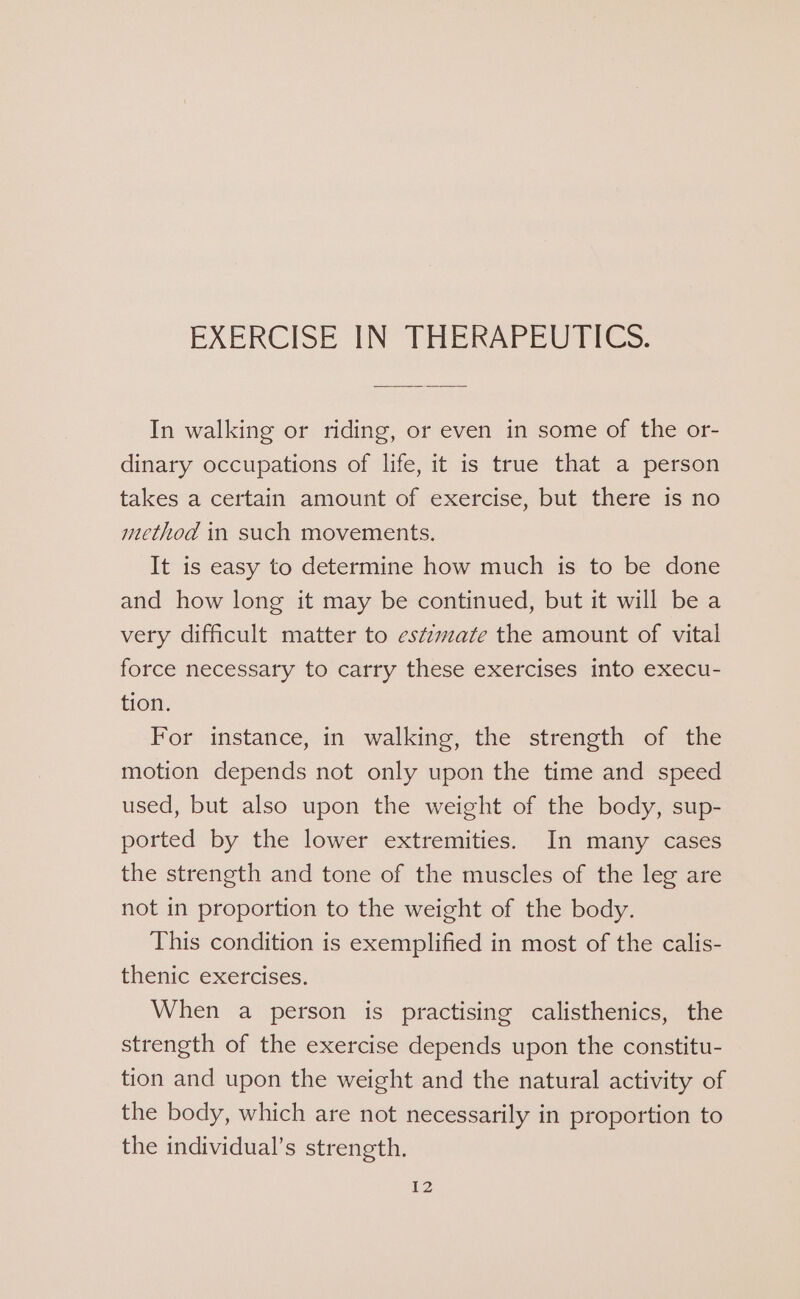 EXERCISE IN THERAPEUTICS. In walking or riding, or even in some of the or- dinary occupations of life, it is true that a person takes a certain amount of exercise, but there is no method in such movements. It is easy to determine how much is to be done and how long it may be continued, but it will be a very difficult matter to estimate the amount of vital force necessary to carry these exercises into execu- tion. For instance, in walking, the strength of the motion depends not only upon the time and speed used, but also upon the weight of the body, sup- ported by the lower extremities. In many cases the strength and tone of the muscles of the leg are not in proportion to the weight of the body. This condition is exemplified in most of the calis- thenic exercises. When a person is practising calisthenics, the strength of the exercise depends upon the constitu- tion and upon the weight and the natural activity of the body, which are not necessarily in proportion to the individual’s strength.
