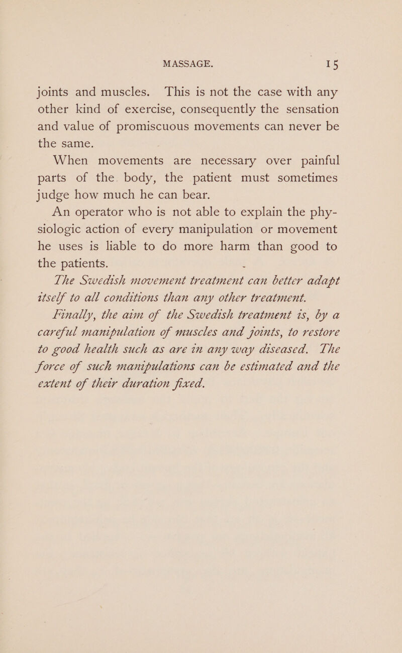 joints and muscles. This is not the case with any other kind of exercise, consequently the sensation and value of promiscuous movements can never be the same. When movements are necessary over painful parts of the. body, the patient must sometimes judge how much he can bear. An operator who is not able to explain the phy- siologic action of every manipulation or movement he uses is liable to do more harm than good to the patients. é The Swedish movement treatment can better adapt itself to all conditions than any other treatment. Finally, the aim of the Swedish treatment is, by a careful manipulation of muscles and joints, to restore to good health such as are in any way diseased. The force of such manipulations can be estimated and the extent of their duration fixed.