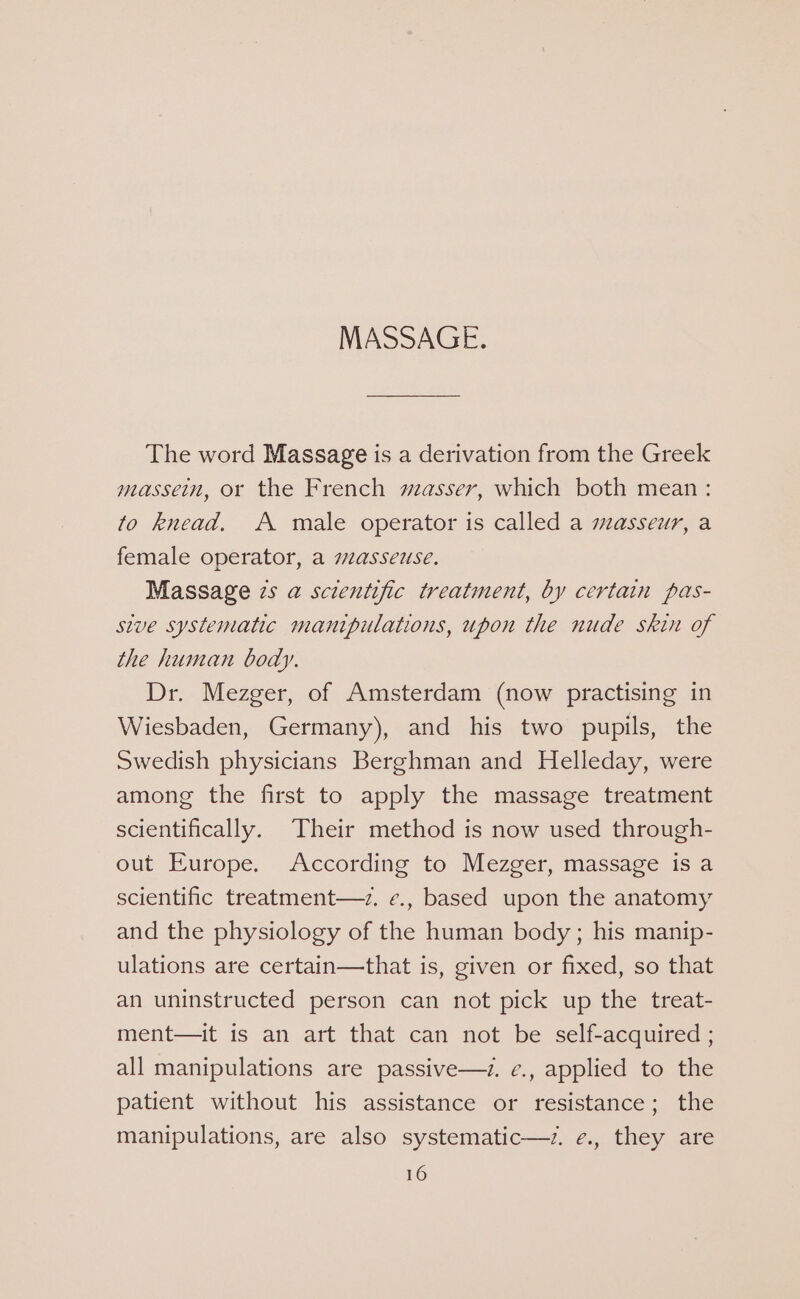 The word Massage is a derivation from the Greek massein, or the French masser, which both mean: to knead, A male operator is called a masseur, a female operator, a masseuse. Massage zs a@ scientific treatment, by certain pas- stve systematic manipulations, upon the nude skin of the human body. Dr. Mezger, of Amsterdam (now practising in Wiesbaden, Germany), and his two pupils, the Swedish physicians Berghman and Helleday, were among the first to apply the massage treatment scientifically. Their method is now used through- out Europe. According to Mezger, massage is a scientific treatment—z. ¢., based upon the anatomy and the physiology of the human body; his manip- ulations are certain—that is, given or fixed, so that an uninstructed person can not pick up the treat- ment—it is an art that can not be self-acquired ; all manipulations are passive—z. ¢., applied to the patient without his assistance or resistance; the manipulations, are also systematic—z. ¢., they are
