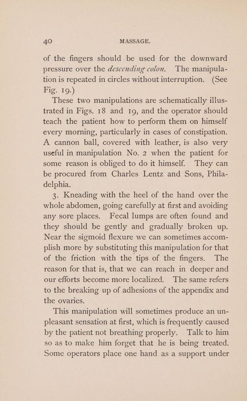 of the fingers should be used for the downward pressure over the descending colon. The manipula- tion is repeated in circles without interruption. (See Fig. 10.) These two manipulations are schematically illus- trated in Figs. 18 and 1g, and the operator should teach the patient how to perform them on himself every morning, particularly in cases of constipation. A cannon ball, covered with leather, is also very useful in manipulation No. 2 when the patient for some reason is obliged to do it himself. They can be procured from Charles Lentz and Sons, Phila- delphia. 3. Kneading with the heel of the hand over the whole abdomen, going carefully at first and avoiding any sore places. Fecal lumps are often found and they should be gently and gradually broken up. Near the sigmoid flexure we can sometimes accom- plish more by substituting this manipulation for that of the friction with the tips of the fingers. The reason for that is, that we can reach in deeper and our efforts become more localized. The same refers to the breaking up of adhesions of the appendix and the ovaries. This manipulation will sometimes produce an un- pleasant sensation at first, which is frequently caused by the patient not breathing properly. Talk to him so as to make him forget that he is being treated. Some operators place one hand as a support under
