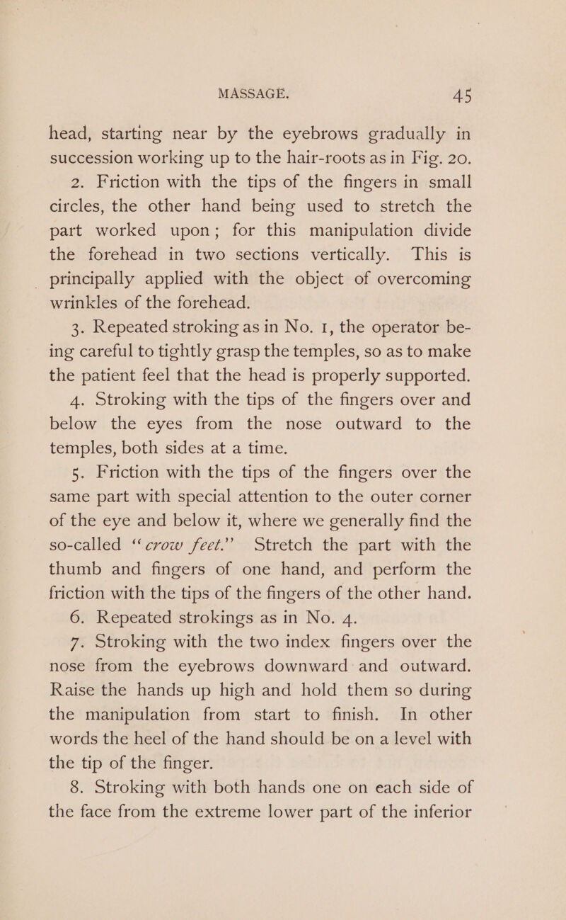 head, starting near by the eyebrows gradually in succession working up to the hair-roots as in Fig. 20. 2. Friction with the tips of the fingers in small circles, the other hand being used to stretch the part worked upon; for this manipulation divide the forehead in two sections vertically. This is _ principally applied with the object of overcoming wrinkles of the forehead. 3. Repeated stroking as in No. 1, the operator be- ing careful to tightly grasp the temples, so as to make the patient feel that the head is properly supported. 4. Stroking with the tips of the fingers over and below the eyes from the nose outward to the temples, both sides at a time. 5. Friction with the tips of the fingers over the same part with special attention to the outer corner of the eye and below it, where we generally find the so-called “crow feet.” Stretch the part with the thumb and fingers of one hand, and perform the friction with the tips of the fingers of the other hand. 6. Repeated strokings as in No. 4. 7. Stroking with the two index fingers over the nose from the eyebrows downward and outward. Raise the hands up high and hold them so during the manipulation from start to finish. In other words the heel of the hand should be on a level with the tip of the finger. 8. Stroking with both hands one on each side of the face from the extreme lower part of the inferior