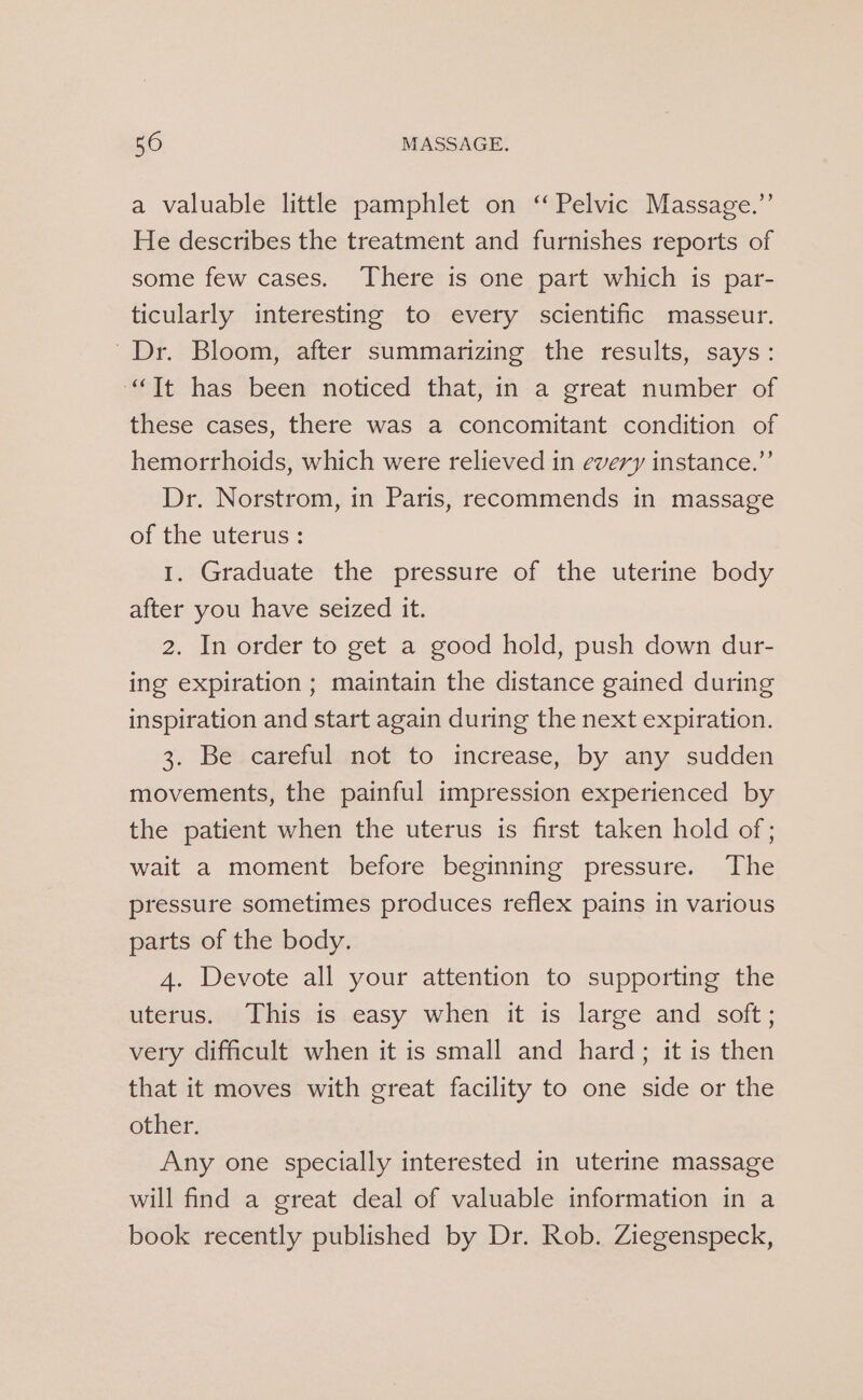 a valuable little pamphlet on “Pelvic Massage.”’ He describes the treatment and furnishes reports of some few cases. There is one part which is par- ticularly interesting to every scientific masseur. Dr. Bloom, after summarizing the results, says: “Tt has been noticed that, in a great number of these cases, there was a concomitant condition of hemorrhoids, which were relieved in every instance.” Dr. Norstrom, in Paris, recommends in massage of the uterus: I. Graduate the pressure of the uterine body after you have seized it. 2. In order to get a good hold, push down dur- ing expiration ; maintain the distance gained during inspiration and start again during the next expiration. 3. Be careful not to increase, by any sudden movements, the painful impression experienced by the patient when the uterus is first taken hold of ; wait a moment before beginning pressure. The pressure sometimes produces reflex pains in various parts of the body. 4. Devote all your attention to supporting the uterus. This is easy when it is large and soft; very difficult when it is small and hard; it is then that it moves with great facility to one side or the other. Any one specially interested in uterine massage will find a great deal of valuable information in a book recently published by Dr. Rob. Ziegenspeck,