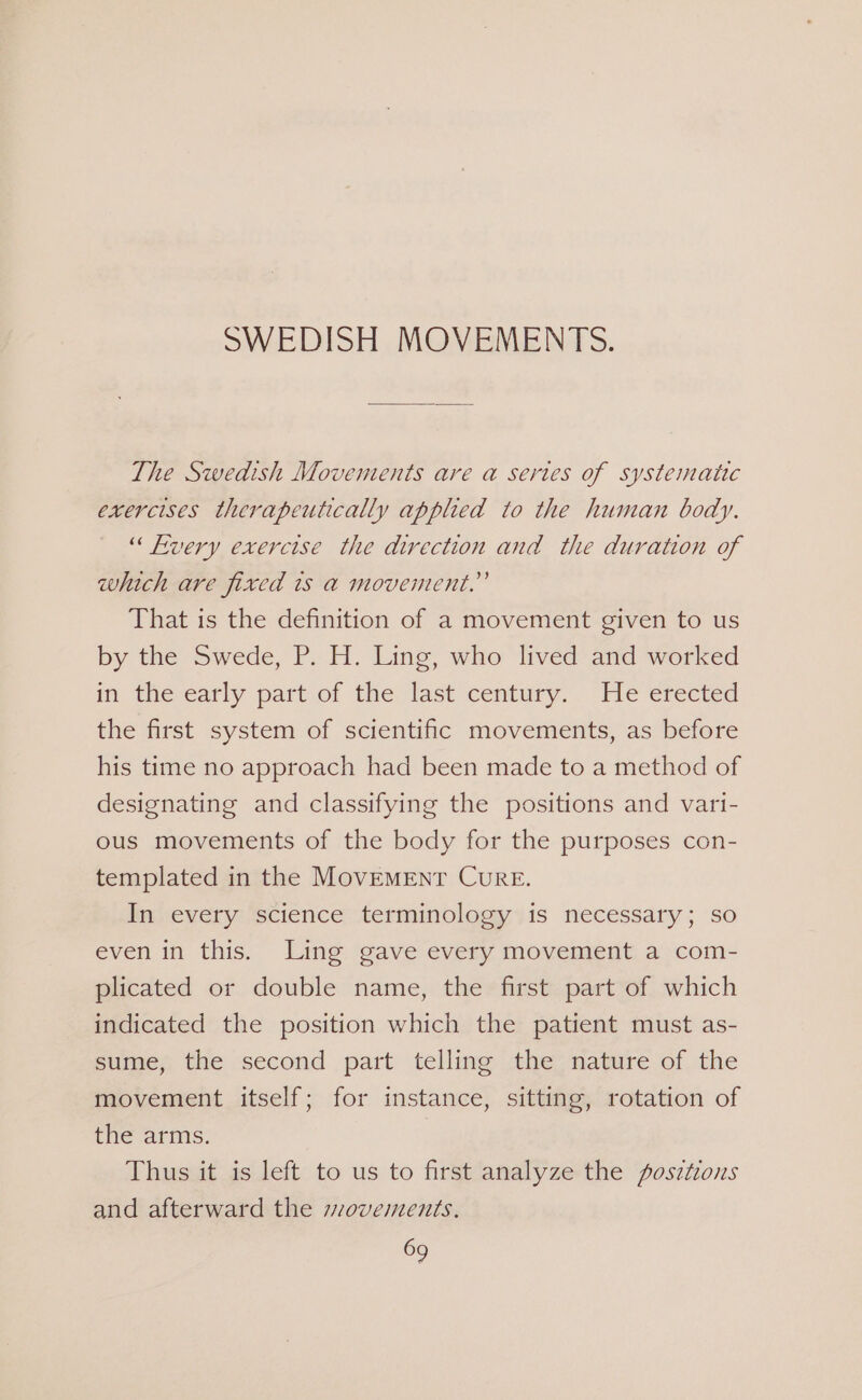 SWEDISH MOVEMENTS. The Swedish Movements are a sertes of systematic exercises therapeutically applied to the human body. “ Fvery exercise the direction and the duration of which are fixed is a movement.” That is the definition of a movement given to us by the Swede, P. H. Ling, who lived and worked im: the-early part of the last century. “He erected the first system of scientific movements, as before his time no approach had been made to a method of designating and classifying the positions and vari- ous movements of the body for the purposes con- templated in the MOVEMENT CuRE. In every science terminology is necessary; so even in this. Ling gave every movement a com- plicated or double name, the first part of which indicated the position which the patient must as- sumes the second part telling the; nature ofthe movement itself; for instance, sitting, rotation of the arms. Thus it is left to us to first analyze the posztions and afterward the sovements.