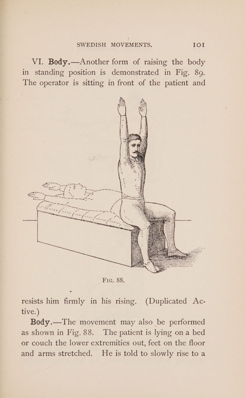 VI. Body.—Another form of raising the body in standing position is demonstrated in Fig. 80. The operator is sitting in front of the patient and resists him firmly in his rising. (Duplicated Ac- tive.) Body.—The movement may also be performed as shown in Fig. 88. The patient is lying ona bed or couch the lower extremities out, feet on the floor and arms stretched. He is told to slowly rise to a