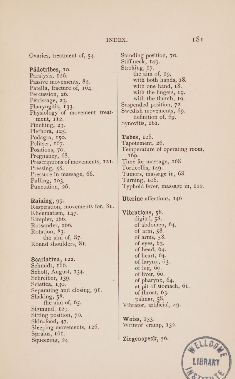 Ovaries, treatment of, 54. Pddotribes, 10. Paralysis, 126. Passive movements, 82. Patella, fracture of, 164. Percussion, 26. Pétrissage, 23. Pharyngitis, 133. Physiology of movement treat- ment, 112. Pinching, 23. Plethora, 125. Podagra, 150. Politser, 167. Positions, 70. Pregnancy, 68. Prescriptions of movements, 121. Pressing, 58. Pressure in massage, 66. Pulling, 103. Punctation, 26. Raising, 99. Respiration, movements for, 81. Rheumatism, 147. Rimpler, 166. Rossander, 166. Rotation, 83. the aim of, 87. Round shoulders, 81. Scarlatina, 122. Schmidt, 166. Schott, August, 134. Schreiber, 139. Sciatica, 130. Separating and closing, 9I. Shaking, 58. the aim of, 65. Sigmund, 129. Sitting position, 70. Skin-food, 47. Sleeping-movements, 126. Sprains, 101. Squeezing, 24. 181 Standing position, 70. Stiff neck, 149. Stroking, 17. the aim of, I9. with both hands, 18. with one hand, 18. with the fingers, 19. with the thumb, 19. Suspended position, 72 Swedish movements, 69. definition of, 69. Synovitis, 161. Tabes, 128. Tapotement, 26. pe eae of operating room, 169. Time for massage, 168 Torticollis, 149. Tumors, massage in, 68. Turning, 106. Typhoid fever, massage in, 122. Uterine affections, 146 Vibrations, 58. digital, 58. of abdomen, 64. of arm, 58. of arms, 58. of eyes, 63. of head, 64. of heart, 64. of larynx, 63. of leg, 60. of liver, 60. of pharynx, 64. at pit of stomach, 61. of throat, 63. palmar, 58. Vibrator, artificial, 49. Weiss, 133. Writers’ cramp, 132. Ziegenspeck, 56. «Lez . _LIBRARY Bo «ty
