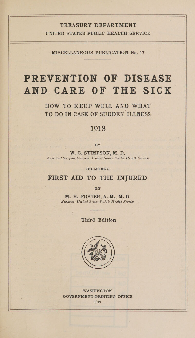 UNITED STATES PUBLIC HEALTH SERVICE MISCELLANEOUS PUBLICATION No. 17 PREVENTION OF DISEASE AND CARE OF THE SICK HOW TO KEEP WELL AND WHAT TO DO IN CASE OF SUDDEN ILLNESS 1918 BY W. G. STIMPSON, M. D. Assistant Surgeon General, United States Public Health Service INCLUDING FIRST AID TO THE INJURED BY M. H. FOSTER, A. M., M. D. Surgeon, United States Public Health Service Third Edition 1919