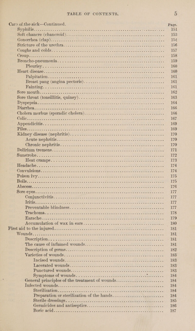 Car2 of the sick—Continued. Page SUSIE Se ae con cie neni 9.25 ins cence ane 0a aS Ce ene ni eal a 151 Por chanerenchomerotig t 4. eee el ne oe ee ee ee... 153 COREE ea lp Reed tans een i yo Ae ES ae oe ee Se eek ee eee es 154 Ertcumre;@rche UroUntiays 2.0 hee ee tk Pe ee ee 156 CH OUG NS EMIS OGG |S ig ia eed gn A et a eee al a si | 157 oT RELL a iatseaes Seedee ns 5 RR a a at A I ee a ee hh od 158 rane Ne-piewmMOnia cons sks os ts ete ea ne ee ees 159 LLC TIS OR ea 0 eas eipa, Fay anaes ey honing Set alee Agel oa alegre oar ge Oa 160 leh SI OAS O Mr eee itn Sars eC SVR En Cre SE Rare eee ee ea ss 160 panetemGl@nry eee nent eS Oe oo ce oe ene Pate See eo 161 Preset pane (anon pectoris) * 240.0722 Sse eee ee Se. 161 [gPhone bese le Rae ee a ek ak Mn EB 161 RO Cni a ON hee eee ere ee Se ge ts Fe eee Se 8 ttn as, SO Ra AE 162 Dore paboat. eomciatis, cunnsy \5 4 tortie ee Ba Peas 163 Pepe ites ana Seether oes se cee es Fk Se were saan Se Al oP Re 164 erence Pere ner eens att See ey ree ak ws Ye AUR IRS A ee 166 Oholeramaorous (sporadic cholera)-:*:2ic2t eer .crl tL A ee. 166 Panic ethene So eepe de ets ae eee re era Ae eS Ms 167 ier neEnied | Wik eRe Sohne ret es eR ers tes See ee Ce See 169 Ean eee eee ot Pe Peo Yt td aS vt esc nes cure ea 2 Oe AEE 169 Panes disease meportis tir tia: tee ote 4 3d Se 170 i CUROMIepILtE StS: OEE RPE: GUE a OL Ee owas oe aan ABP BO) 8 Soe 170 Ohromemenuritigac J22 281s) 22st 2te Vee. oe eee ee ee 170 Welmummitentens.. 18. orehce eo neta el hikes cate eS TA en hOnc rs a ans Oe ae She A eee eA aes tks os sco EN ose te EP erence eases et rete ein thet tah i ee tht SERS 173 plead e ne tase ae on he eae te See eaek ta Seri andes, RP ORRO RICHES only ice 174 ConaliOlars pe se ee SLUR st hee Sees is ve eee ae 174 1 OE SENTRA hal ates Aen Ate Ee AE Pe Eee ee PS Ai a 2 ee 175 Ole att hie Re ee ee te eee Pees a eet cen sea see 175 EMSS GOSS pe 8 SSE AN aah aeag ies teat Wah ee Ge ee ee ee eee Ghd ke 176 SCTE CRE Saye oleae i lc APS Me ae oa ee ee eae eS er gra Se TS ots 177 OCT TTI ECS Nis Aa RA ese Rs a ree RE Cah SL ae a 17 Maree eras ape eee ets we ine Suh ENA GAS et eee es 5 eth el oa othe 177 Pre veiea plod bindmess 545 Sa aen oes Sa. sakes tcane sae t aes 177 rae ly Oma aepaer ee Shee 8 Re ee ee alee cet A ae Salt ee eee es eats ah SES Picco igs Bev ce as eey ote oes Se oe OE EG. ee Bs. | 179 Accumulation-of wax IM ears ::.:::-:.::5: Rite sae nen SEEMS, _ 180 purse aie 10, (MO ampuved (nen 45.8 hai eth eon dc A SBT 181 SLETET NC (pie od Sp repens ae: peg tnt a et Ce Set eee ae Beene ra ee Og ORC ELLA, CSOSA Sa 181 Weseripiicmere oe haber tart ee ee, Say A OW QUES Se 181 ihe. Camsesoutmdamed wounds): 69.4284. atc en UL POR IO. 2s ae So Desc hip clon On ermine fas te Le os get oe PE DA oe ee 182 anIChen Or WmOUMCSat te Street kG Re eet s 2 a OEE Y Phe ed oe 183 cise WoUMUas hte Sr ent at erst. 2 et he RR, GG 183 ec baee iMusic ne we Pee ie ot OE ee Mente Oe oS Se 183 PMC oured womlmdse he eer tts 2h ede ses AS? SOs ok 183 Dap lems Or WoUTdse-s 24.4405 Gyoss AeLER eS Bee UM TIO 184 General principles of the treatment of wounds......0...52:...-...--- 184 ntOGregun umn ree. sie et eek dee eles ott eee ee ee es 184 PSNR CES a eee eRe re ee aR ARO! Stk Pras Ba. yes si Re ee 184 Preparauon or.srertiization of the hands.&lt;... ... stagtvee- webs ie'S. « 184 tenure rein Oee ork eh oA et os ening ste wns thie tae ss oat 185 Cermmctoes mHeramlisepClce. &lt;2. 225. aoe que aes 2s &gt; ee eS 186 IB 7a CREME ot Sy es eee ne A ee | are 187