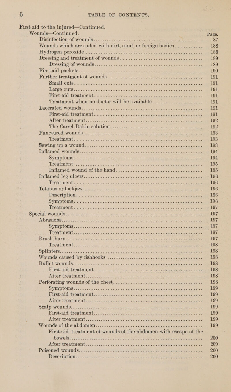 First aid to the injured—Continued. Wounds—Continued. Page. Disinfection of wounds... «cs J issc0) Sees eid apt ct al Ae 187 Wounds which are soiled with dirt, sand, or foreign bodies........... 188 Hydrogen: poroxide 2). 55). 22 ta ee nee ce ee 189 Dressing and treatment.of wounds. &lt;2... 2-24: 22 teclausee ees 189 Dressing of wWoumds ; 222+ &lt;i.ic3. 3240 ooo cee eee 189 Bitsbeaid Packetes 2025 ins seis s cree oa eee aan ag eae ae 190 Further treatment of wounds..3. sinc setae ee eae 191 mall cuits: Pie ale Cos he ae es See 191 Thatee Cute. nos ret eevgach ine eee Bet ee ee 191 Hirst-aid ‘treatment. .:. 6 202.\2.i5 Aenea end eee ee ee 191 Treatment when no doctor will be available. .................-. 191 Lacerated wounds so 2305 28 Se oes ee ee ee ee ee 191 Mirst-ard treatment. .-2. .inGec.. le eee See eee eee eee 191 ATO TRORENOCINE SS tl od feet 208 a Aye ee len eae 192 The Carrel-Dakin aoliwion. 600532. oo eo se oe oe 192 Panctired wounds 224 ls ss% soos 2 se ee gee cag ame Tee PROAUMONT t=. Ac 2550 Pod Soe Oe Be se ig SOLE ee eee 193 Sewime-up a. wound. 525.5 De coats cee See te inflamed: wounds 2is25 oso sein eee ne Ne Oa eee ee eee 194 Sys plOme a. ec ovo k sweeten ee ee ea oe: 194 APES IMAGING 555 a5. is o.n ae ee Beart Eee eae ee ee ne 195 Indlameéed wound:-of the hand). 225-2 )5s.5 5.5. cate eno eee ee 195 inflamed Jer Ulcers. j..0. Jaro hice ne ae - e 196 TCR EMONG 62% Sxich Sore cece a os AR Aes oe ES: Se eee 196 Tetanus orlockiaw-&lt;ces0.-asoe 8 as ooh en hie nee eee ee eee 196 Descriptions. oo .% kei cd2 Soclscst oa iae a ee pee eee 196 Sani PCCM als oo. sis koe ae eee ee eae, ee (196 MRCATIMEMbechweie ee os Ooh od Pas el ste een ee eee Bee oes 197 Special wounds. .... BE as cad g fetal ed odoin atu’ tte a miles ana ean a Pree Say tea 197 POPABHOMN. Coe yc ween c Oe tee ene enae Bee rate eee Sy ae 197 C2110 0) C18 &lt; spp em eg Rene aNigieses Came AIRS Rano celine cael peg Pega 197 3 MROaument oc. tat | aS Ss eee eee a ae 197 BOS UES roles = hoes oe meee nde eae ee wade ats ene 197 MECAUMOM Gs. oo acne ee ee Sey Ace: wee See eee 198 Splitters 2c ctr os Soe eg Sees os a ee Se eee ates eit Se ee eee 198 Wounds caused ‘by. fabhooksr:.. .. 05.22 375:.&lt;c oss he eee 198 Bullet wow tid ses oS 5. sae diets wie soca eo aap ee cee 198 First-aid treatment.........-.- er ee ae Pay Se Nee eee 198 Aiter ‘treatment... 2:jc21 vic ne ae ae eh atte ee 198 Perforating wounds*ot thechest.. 27... ...5-)-2,-- ROE ore 198 DEP LOMNe Lees visas als ee oe ete appa ee eee 199 Hirst-aid: treatments .&lt; 24) new SOM. F sates Se eee a 199 NiGEr tHeAtIOnE: sii. Scag oe Meg oi a Ae ace eeepc on eee 199 Sealp wounds... eect ou Dies le a os See ee eee 199 Kirst-aid. treatment... 220s oon tae eee eee ee 199 iter tT CAtMent... o. 14... ve dadpe ste are ute ae eiae See eee 199 Wiounds:of the abdometl.. 2.2.2 sz «bbe tee eee yea oo 199 First-aid treatment of wounds of the abdomen with escape of the bowelsivos.n4t (Aseeess is. ee Pe eee eee 200 After treatment: 5. sic oie ln &amp; Se es ee ee ee 200 Porsoned “wounds 22525; 205 IS et ee ee eee 200 DeSCrIpllON wes i ielent Ba csame otk ees eh oa 5 Cat eee ee ee 200