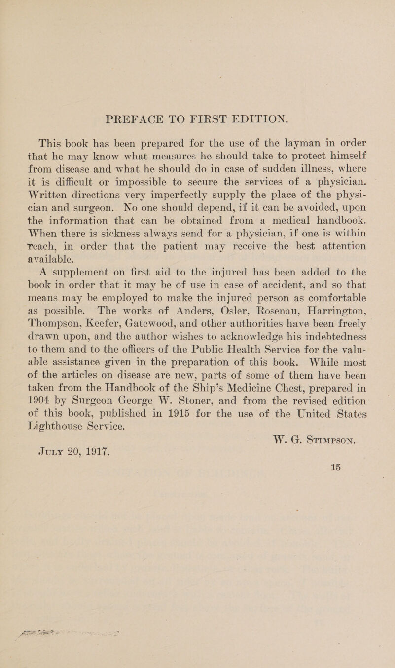 PREFACE TO FIRST EDITION. This book has been prepared for the use of the layman in order that he may know what measures he should take to protect himself from disease and what he should do in case of sudden illness, where it is difficult or impossible to secure the services of a physician. ~ Written directions very imperfectly supply the place of the physi- cian and surgeon. No one should depend, if it can be avoided, upon the information that can be obtained from a medical handbook. When there is sickness always send for a physician, if one is within -Yeach, in order that the patient may receive the best attention available. Ee, A supplement on first aid to the injured has been added to the book in order that it may be of use in case of accident, and so that means may be employed to make the injured person as comfortable as possible. The works of Anders, Osler, Rosenau, Harrington, Thompson, Keefer, Gatewood, and other authorities have been freely drawn upon, and the author wishes to acknowledge his indebtedness to them and to the officers of the Public Health Service for the valu- able assistance given in the preparation of this book. While most of the articles on disease are new, parts of some of them have been taken from the Handbook of the Ship’s Medicine Chest, prepared in 1904 by Surgeon George W. Stoner, and from the revised edition of this book, published in 1915 for the use of the United States Lighthouse Service. W. G. Strmpson. Juiy 20, 1917.