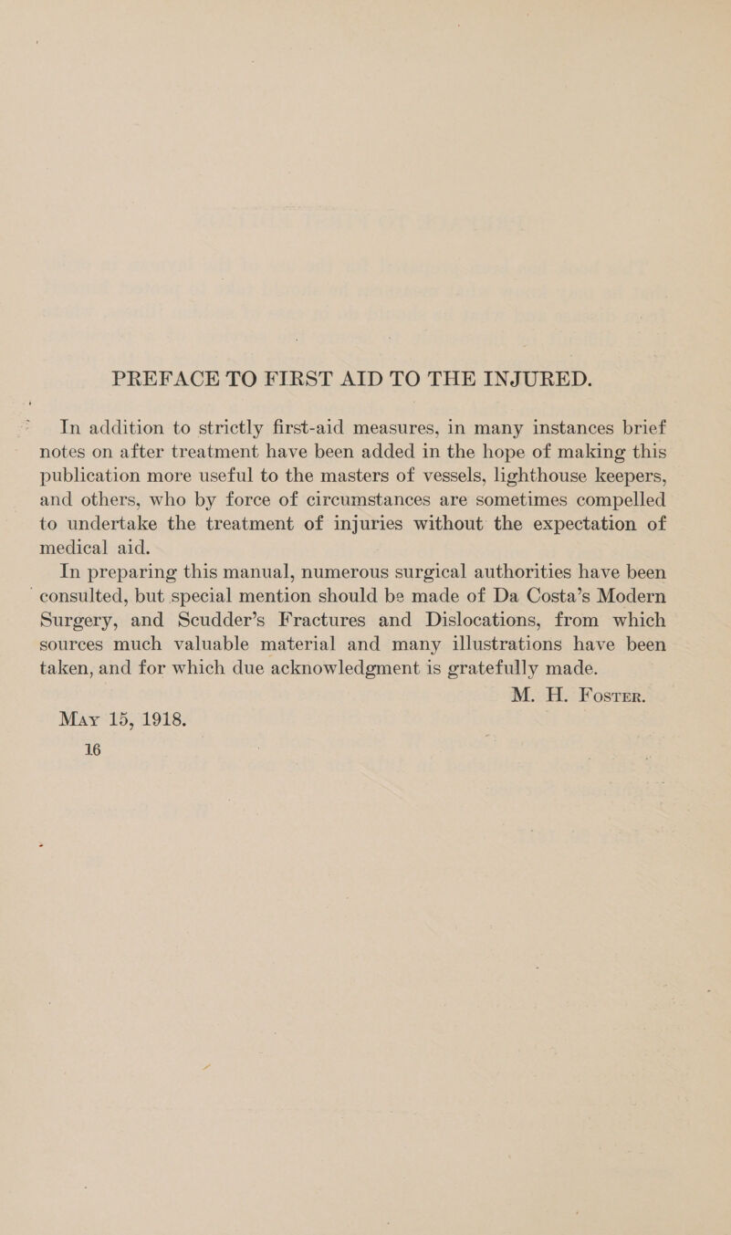 PREFACE TO FIRST AID TO THE INJURED. In addition to strictly first-aid measures, in many instances brief notes on after treatment have been added in the hope of making this publication more useful to the masters of vessels, lighthouse keepers, and others, who by force of circumstances are sometimes compelled to undertake the treatment of injuries without the expectation of medical aid. In preparing this manual, numerous surgical authorities have been consulted, but special mention should be made of Da Costa’s Modern Surgery, and Scudder’s Fractures and Dislocations, from which sources much valuable material and many illustrations have been taken, and for which due acknowledgment is gratefully made. M. H. Foster. May 15, 1918.