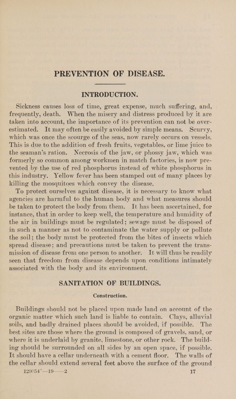 PREVENTION OF DISEASE. INTRODUCTION. Sickness causes loss of time, great expense, much suffering, and, frequently, death. When the misery and distress produced by it are taken into account, the importance of its prevention can not be over- estimated. It may often be easily avoided by simple means. Scurvy, which was once the scourge of the seas, now rarely occurs on vessels. This is due to the addition of fresh fruits, vegetables, or lime juice to the seaman’s ration. Necrosis of the jaw, or phossy jaw, which was. formerly so common among workmen in match factories, is now pre- vented by: the use of red phosphorus instead of white phosphorus in this industry. Yellow fever has been stamped out of many places by killing the mosquitoes which convey the disease. To protect ourselves against disease, it is necessary to know. what agencies are harmful to the human body and what measures should be taken to protect the body from them. It has been ascertained, for instance, that in order to keep well, the temperature and humidity of the air in buildings must be regulated; sewage must be disposed of in such a manner as not to contaminate the water supply or pollute the soil; the body must be protected from the bites of insects which spread disease; and precautions must be taken to prevent the trans- mission of disease from one person to another. It will thus be readily seen that freedom from disease depends upon conditions intimately associated with the body and its environment. SANITATION OF BUILDINGS. Construction. Buildings should not be placed upon made land on account of the organic matter which such land is liable to contain. Clays, alluvial soils, and badly drained places should be avoided, if possible. The best sites are those where the ground is composed of gravels, sand, or where it is underlaid by granite, limestone, or other rock. The build- ing should be surrounded on all sides by an open space, if possible. It should have a cellar underneath with a cement floor. The walls of the cellar should extend several feet above the surface of the ground