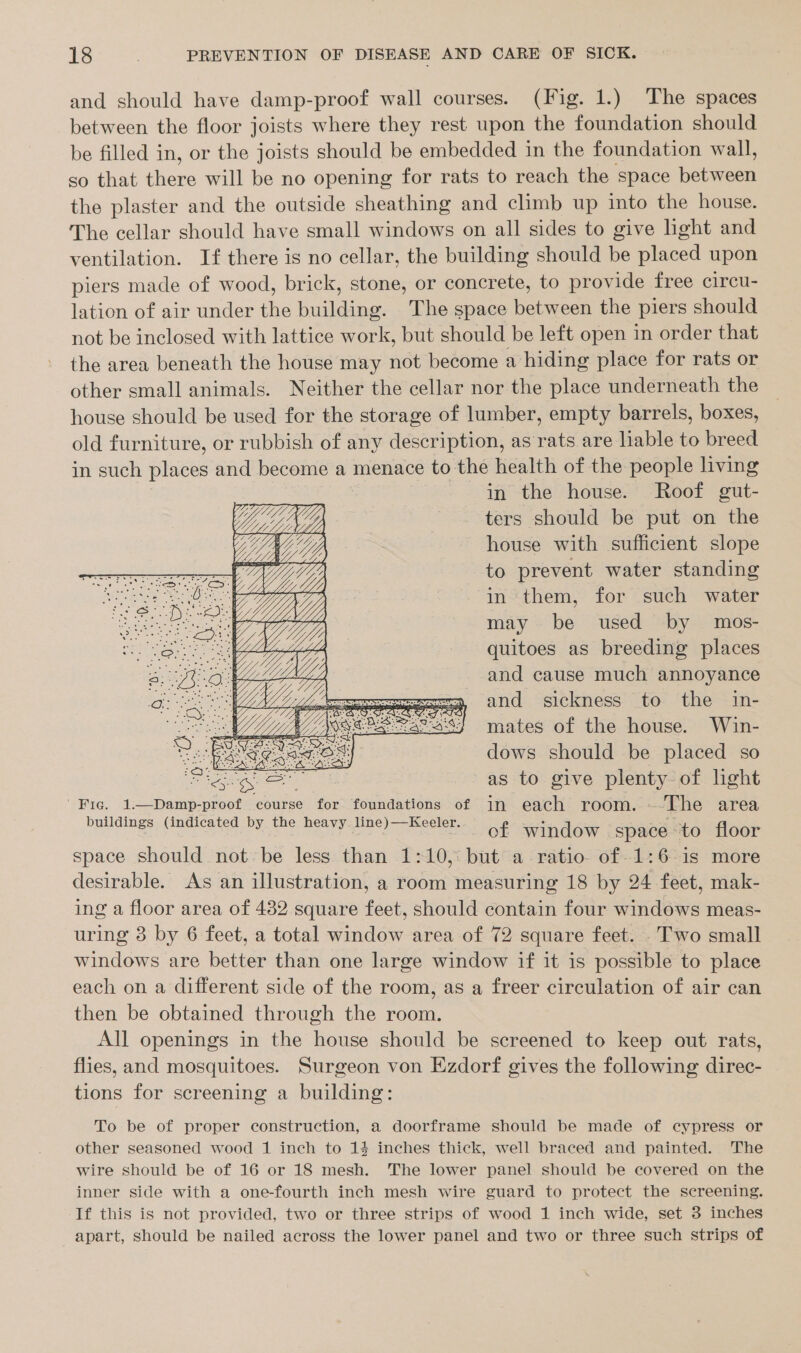 and should have damp-proof wall courses. (Fig. 1.) The spaces between the floor joists where they rest upon the foundation should be filled in, or the joists should be embedded in the foundation wall, so that there will be no opening for rats to reach the space between the plaster and the outside sheathing and climb up into the house. The cellar should have small windows on all sides to give light and ventilation. If there is no cellar, the building should be placed upon piers made of wood, brick, stone, or concrete, to provide free circu- lation of air under the building. The space between the piers should not be inclosed with lattice work, but should be left open in order that the area beneath the house may not become a hiding place for rats or other small animals. Neither the cellar nor the place underneath the house should be used for the storage of lumber, empty barrels, boxes, old furniture, or rubbish of any description, as rats are liable to breed in such places and become a menace to the health of the people living in the house. Roof gut- ters should be put on the house with sufficient slope to prevent water standing in them, for such water may be used by mos- quitoes as breeding places and cause much annoyance and sickness to the in- mates of the house. Win- EAT es IOS dows should be placed so ee ee as to give plenty of light | Fic. 1.—Damp-proof course for foundations of in each room. ~The area buildings (indicated by the heavy line)—Keeler. of window space to floor space should not be less than 1:10, but a ratio of-1:6 is more desirable. As an illustration, a room measuring 18 by 24 feet, mak- ing a floor area of 482 square feet, should contain four windows meas- uring 3 by 6 feet, a total window area of 72 square feet. . Two small windows are better than one large window if it is possible to place each on a different side of the room, as a freer circulation of air can then be obtained through the room. All openings in the house should be screened to keep out rats, flies, and mosquitoes. Surgeon von Ezdorf gives the following direc- tions for screening a building: To be of proper construction, a doorframe should be made of cypress or other seasoned wood 1 inch to 14 inches thick, well braced and painted. The wire should be of 16 or 18 mesh. The lower panel should be covered on the inner side with a one-fourth inch mesh wire guard to protect the screening. If this is not provided, two or three strips of wood 1 inch wide, set 3 inches apart, should be nailed across the lower panel and two or three such strips of