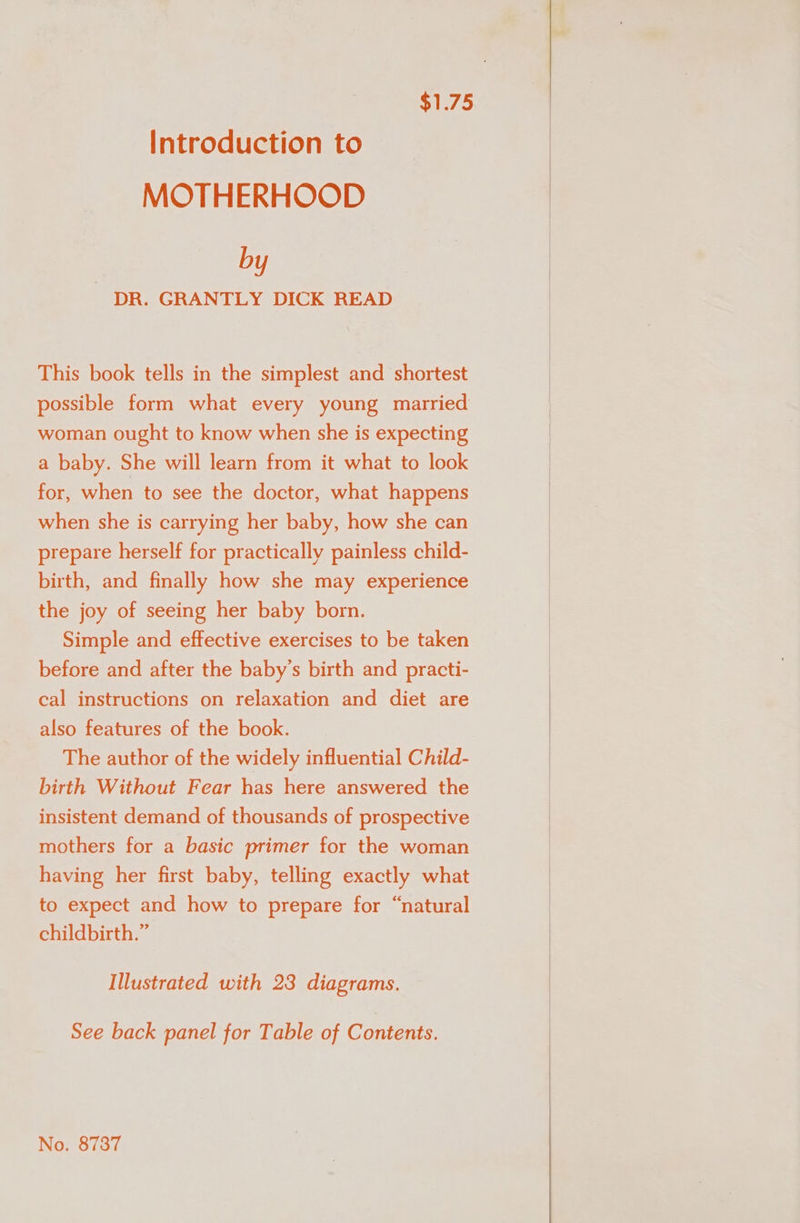 $1.75 Introduction to MOTHERHOOD by DR. GRANTLY DICK READ This book tells in the simplest and shortest possible form what every young married woman ought to know when she is expecting a baby. She will learn from it what to look for, when to see the doctor, what happens when she is carrying her baby, how she can prepare herself for practically painless child- birth, and finally how she may experience the joy of seeing her baby born. Simple and effective exercises to be taken before and after the baby’s birth and practi- cal instructions on relaxation and diet are also features of the book. . The author of the widely influential Child- birth Without Fear has here answered the insistent demand of thousands of prospective — mothers for a basic primer for the woman having her first baby, telling exactly what to expect and how to prepare for “natural childbirth.” Illustrated with 23 diagrams. See back panel for Table of Contents. No. 8737