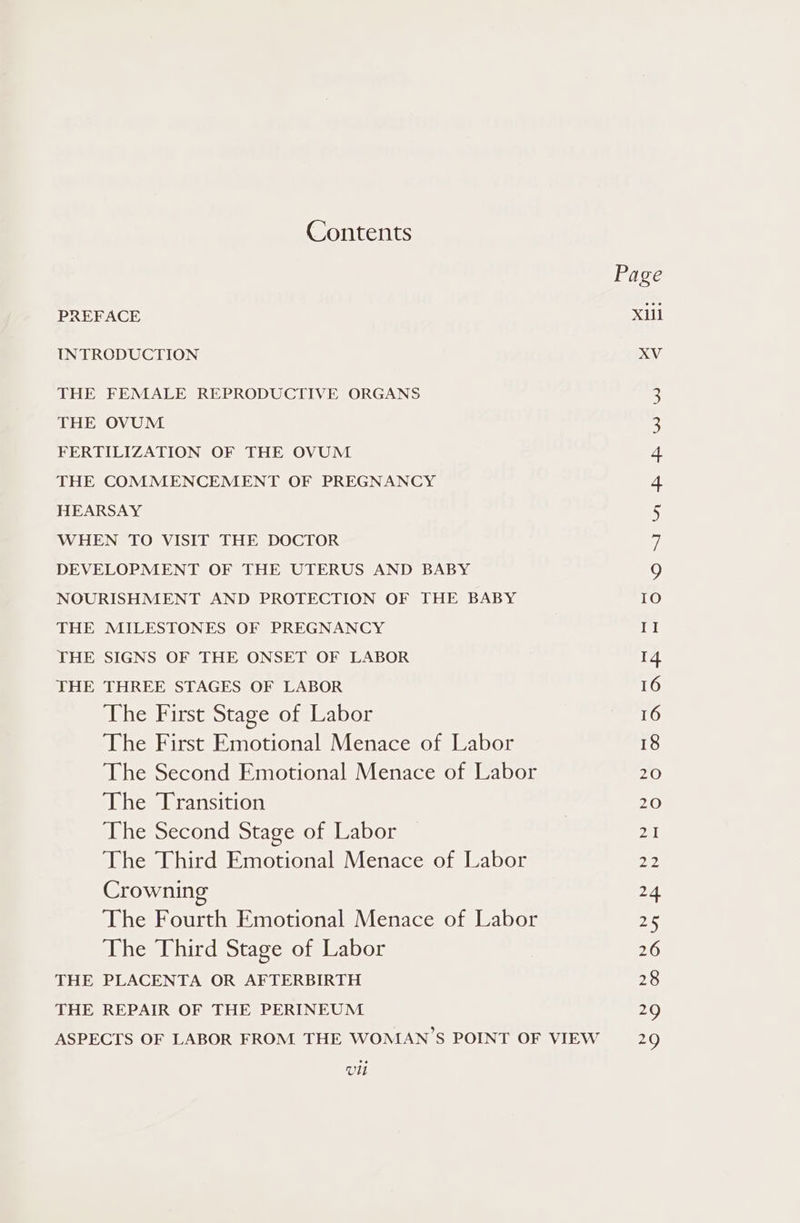 Contents Page PREFACE Xiil INTRODUCTION XV THE FEMALE REPRODUCTIVE ORGANS 3 THE OVUM 3 FERTILIZATION OF THE OVUM 4 THE COMMENCEMENT OF PREGNANCY 4 HEARSAY 5 WHEN TO VISIT THE DOCTOR a DEVELOPMENT OF THE UTERUS AND BABY 9 NOURISHMENT AND PROTECTION OF THE BABY 10 THE MILESTONES OF PREGNANCY Il THE SIGNS OF THE ONSET OF LABOR 14 THE THREE STAGES OF LABOR 16 The First Stage of Labor 16 The First Emotional Menace of Labor 18 The Second Emotional Menace of Labor 20 The Transition 20 The Second Stage of Labor a The Third Emotional Menace of Labor 22 Crowning 24 The Fourth Emotional Menace of Labor 25 The Third Stage of Labor 26 THE PLACENTA OR AFTERBIRTH 28 THE REPAIR OF THE PERINEUM 29 ASPECTS OF LABOR FROM THE WOMAN'S POINT OF VIEW 29