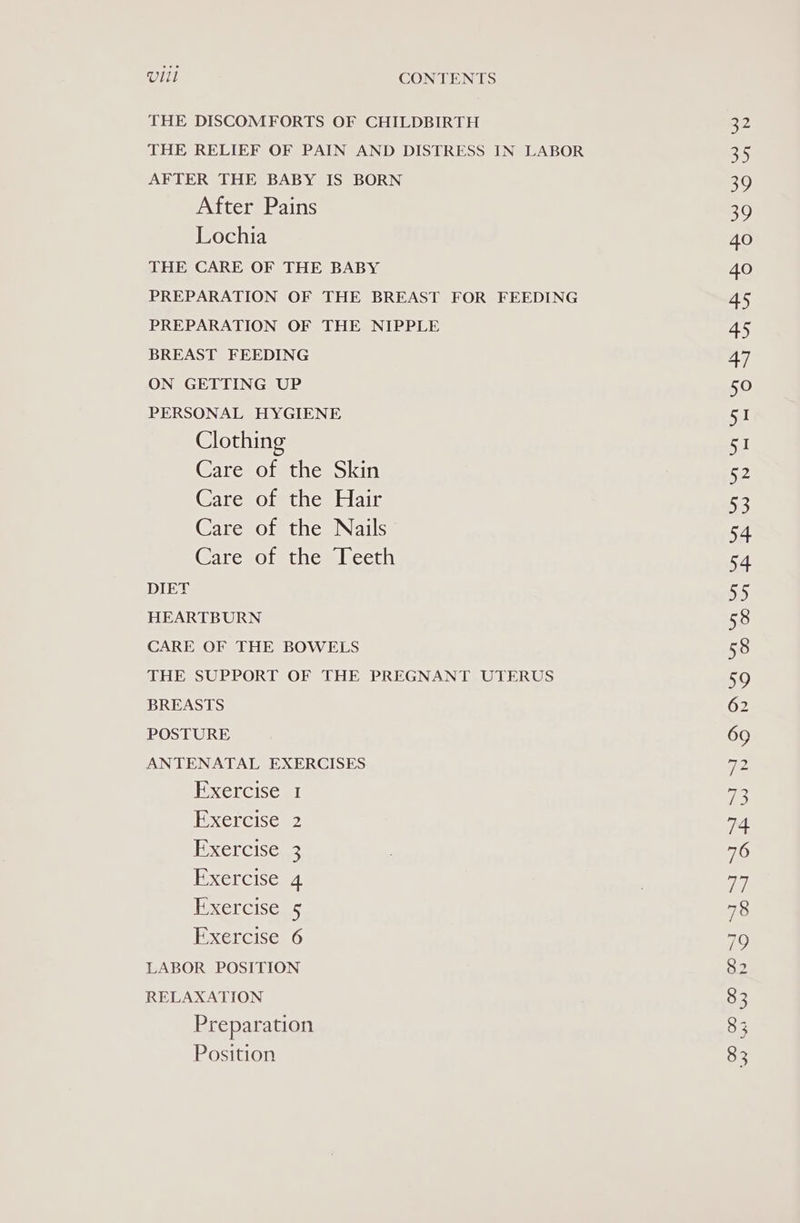 THE DISCOMFORTS OF CHILDBIRTH THE RELIEF OF PAIN AND DISTRESS IN LABOR AFTER THE BABY IS BORN After Pains Lochia THE CARE OF THE BABY PREPARATION OF THE BREAST FOR FEEDING PREPARATION OF THE NIPPLE BREAST FEEDING ON GETTING UP PERSONAL HYGIENE Clothing Care of the Skin Care of the Hair Care of the Nails Care of the Teeth DIET HEARTBURN CARE OF THE BOWELS THE SUPPORT OF THE PREGNANT UTERUS BREASTS POSTURE ANTENATAL EXERCISES Exercise 1 Exercise Exercise Exercise Exercise Exercise LABOR POSITION RELAXATION Preparation Position Ni Ss
