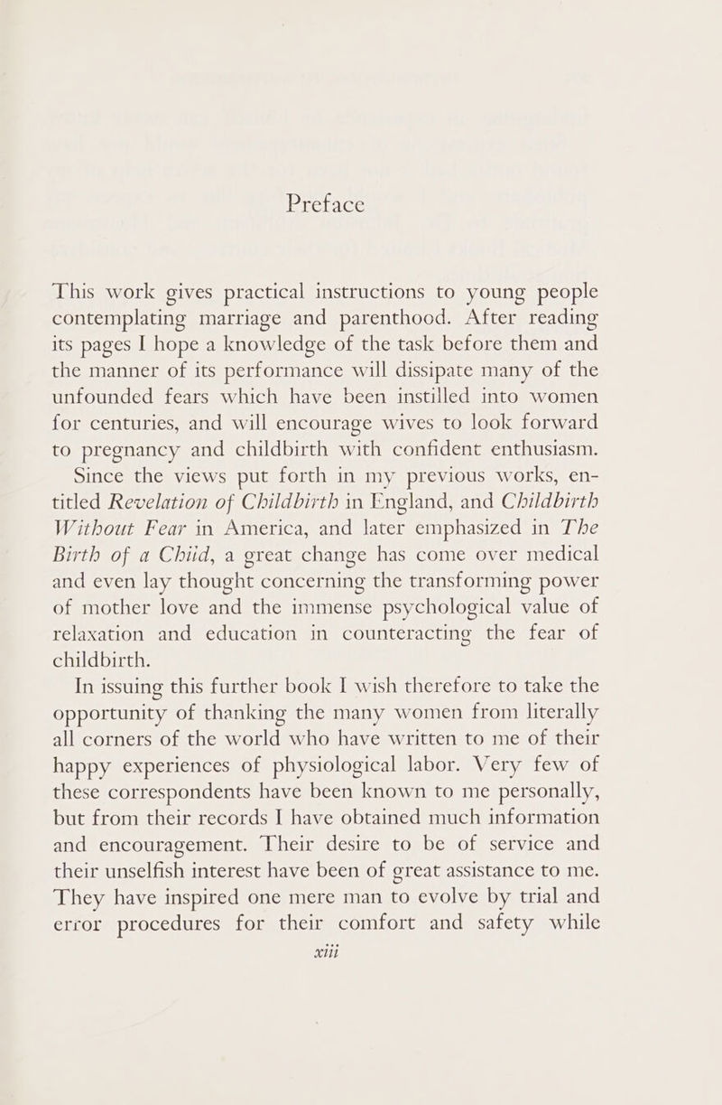 Preface This work gives practical instructions to young people contemplating marriage and parenthood. After reading its pages I hope a knowledge of the task before them and the manner of its performance will dissipate many of the unfounded fears which have been instilled into women for centuries, and will encourage wives to look forward to pregnancy and childbirth with confident enthusiasm. Since the views put forth in my previous works, en- titled Revelation of Childbirth in England, and Childbirth Without Fear in America, and later emphasized in The Birth of a Chiid, a great change has come over medical and even lay thought concerning the transforming power of mother love and the immense psychological value of relaxation and education in counteracting the fear of childbirth. In issuing this further book I wish therefore to take the opportunity of thanking the many women from literally all corners of the world who have written to me of their happy experiences of physiological labor. Very few of these correspondents have been known to me personally, but from their records I have obtained much information and encouragement. Their desire to be of service and their unselfish interest have been of great assistance to me. They have inspired one mere man to evolve by trial and error procedures for their comfort and safety while XML