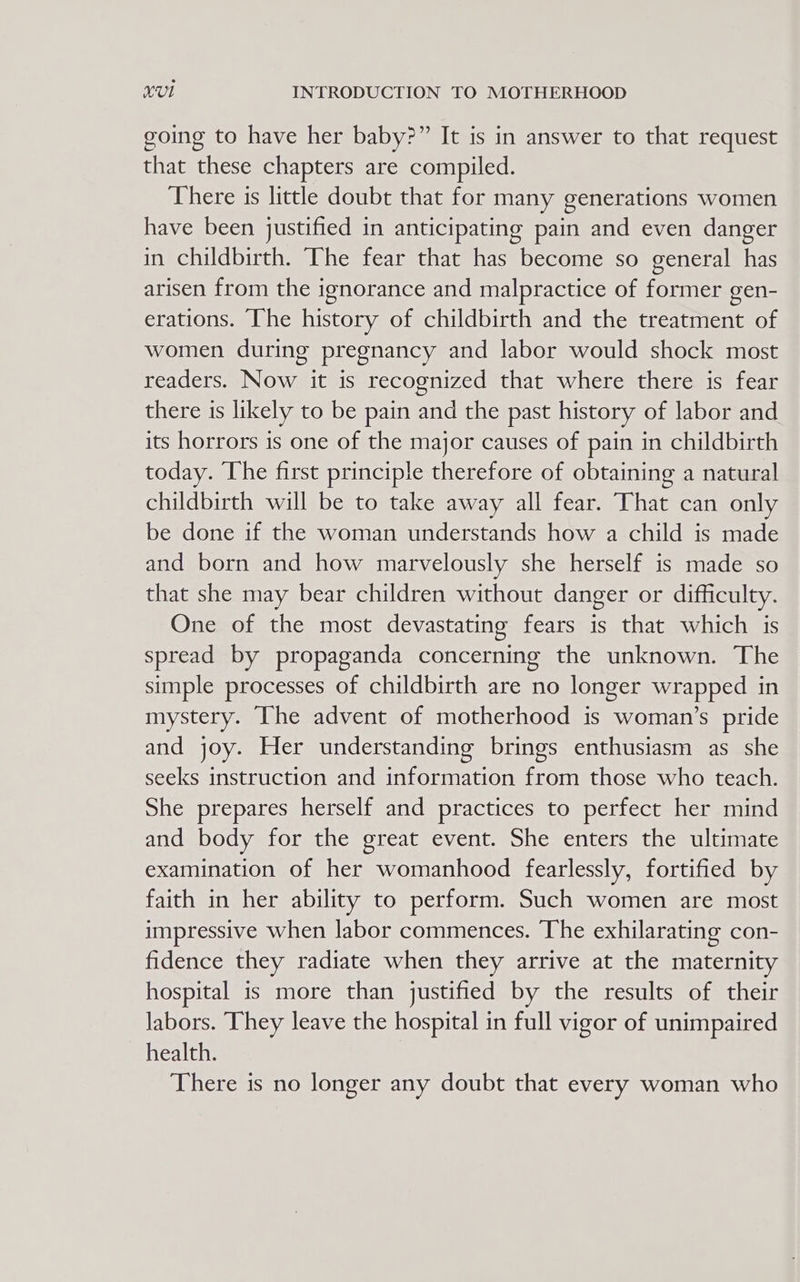 going to have her baby?” It is in answer to that request that these chapters are compiled. There is little doubt that for many generations women have been justified in anticipating pain and even danger in childbirth. The fear that has become so general has arisen from the ignorance and malpractice of former gen- erations. The history of childbirth and the treatment of women during pregnancy and labor would shock most readers. Now it is recognized that where there is fear there is likely to be pain and the past history of labor and its horrors is one of the major causes of pain in childbirth today. The first principle therefore of obtaining a natural childbirth will be to take away all fear. That can only be done if the woman understands how a child is made and born and how marvelously she herself is made so that she may bear children without danger or difficulty. One of the most devastating fears is that which is spread by propaganda concerning the unknown. The simple processes of childbirth are no longer wrapped in mystery. The advent of motherhood is woman’s pride and joy. Her understanding brings enthusiasm as she seeks instruction and information from those who teach. She prepares herself and practices to perfect her mind and body for the great event. She enters the ultimate examination of her womanhood fearlessly, fortified by faith in her ability to perform. Such women are most impressive when labor commences. The exhilarating con- fidence they radiate when they arrive at the maternity hospital is more than justified by the results of their labors. They leave the hospital in full vigor of unimpaired health. There is no longer any doubt that every woman who