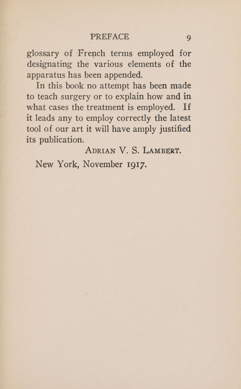 glossary of French terms employed for designating the various elements of the apparatus has been appended. In this book no attempt has been made to teach surgery or to explain how and in what cases the treatment is employed. If it leads any to employ correctly the latest tool of our art it will have amply justified its publication. ADRIAN V. S. LAMBERT. New York, November 1917.