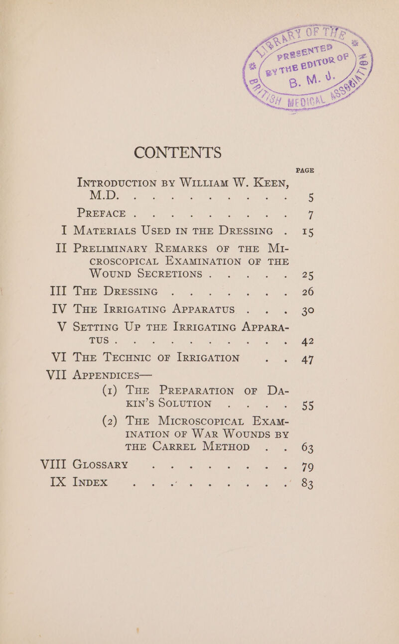 Serr Y ae “prese™ oF \Æ TOR | &amp; (®(avmer? ‘| = a Ÿ Ve OA mG | MEDION BY PAGE INTRODUCTION BY WILLIAM W. KEEN, Ny ee eed EU ANS RC RN oe PREFACE eee I MaTerrALS USED IN THE DRESSING . 15 II PRELIMINARY REMARKS OF THE MI- CROSCOPICAL EXAMINATION OF THE WOUND DECRETIONS ; il 4. 40. = @® Ei Te DRESSENe LUN Ne 2 026 IV THE IRRIGATING APPARATUS. . . . 30 V SETTING Up THE IRRIGATING APPARA- | Peale PE ck Masia ay AE RE VI Tue TeEcuNic OF [RRIGATION ae VII APPENDICES— (1) THE PREPARATION OF Da- RIMS DOLURION ee EU Le 58 (2) THe MicroscopicaL Exam- INATION OF WAR WOUNDS BY THE CARREL METHOD . . 63 WHEL A COGeNE SS i a) ee a a oe IX INDEX dhe Se ek DE D Ni mn