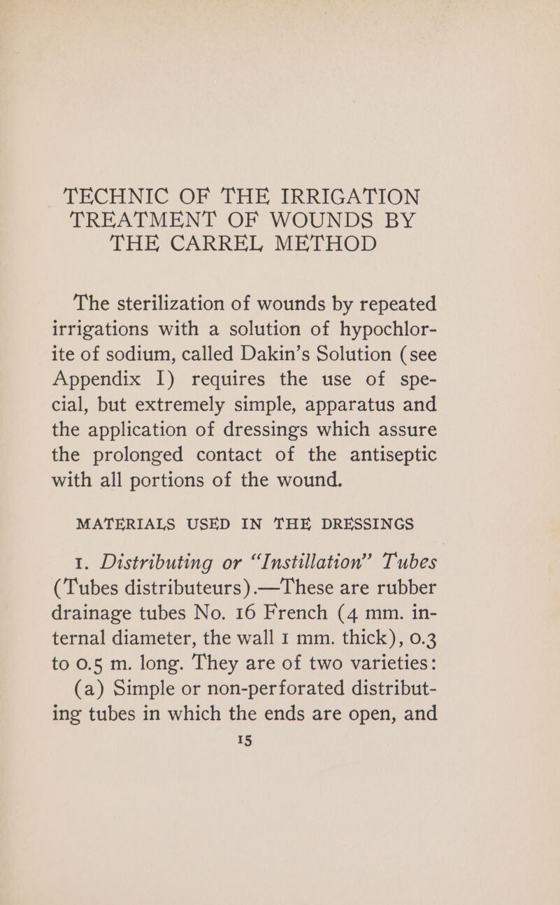 TECHNIC OF THE IRRIGATION TREATMENT OF WOUNDS BY THE CARREL METHOD The sterilization of wounds by repeated irrigations with a solution of hypochlor- ite of sodium, called Dakin’s Solution (see Appendix I) requires the use of spe- cial, but extremely simple, apparatus and the application of dressings which assure the prolonged contact of the antiseptic with all portions of the wound. MATERIALS USED IN THE DRESSINGS 1. Distributing or “Instillation” Tubes (Tubes distributeurs).—These are rubber drainage tubes No. 16 French (4 mm. in- ternal diameter, the wall 1 mm. thick), 0.3 to 0.5 m. long. They are of two varieties: (a) Simple or non-perforated distribut- ing tubes in which the ends are open, and