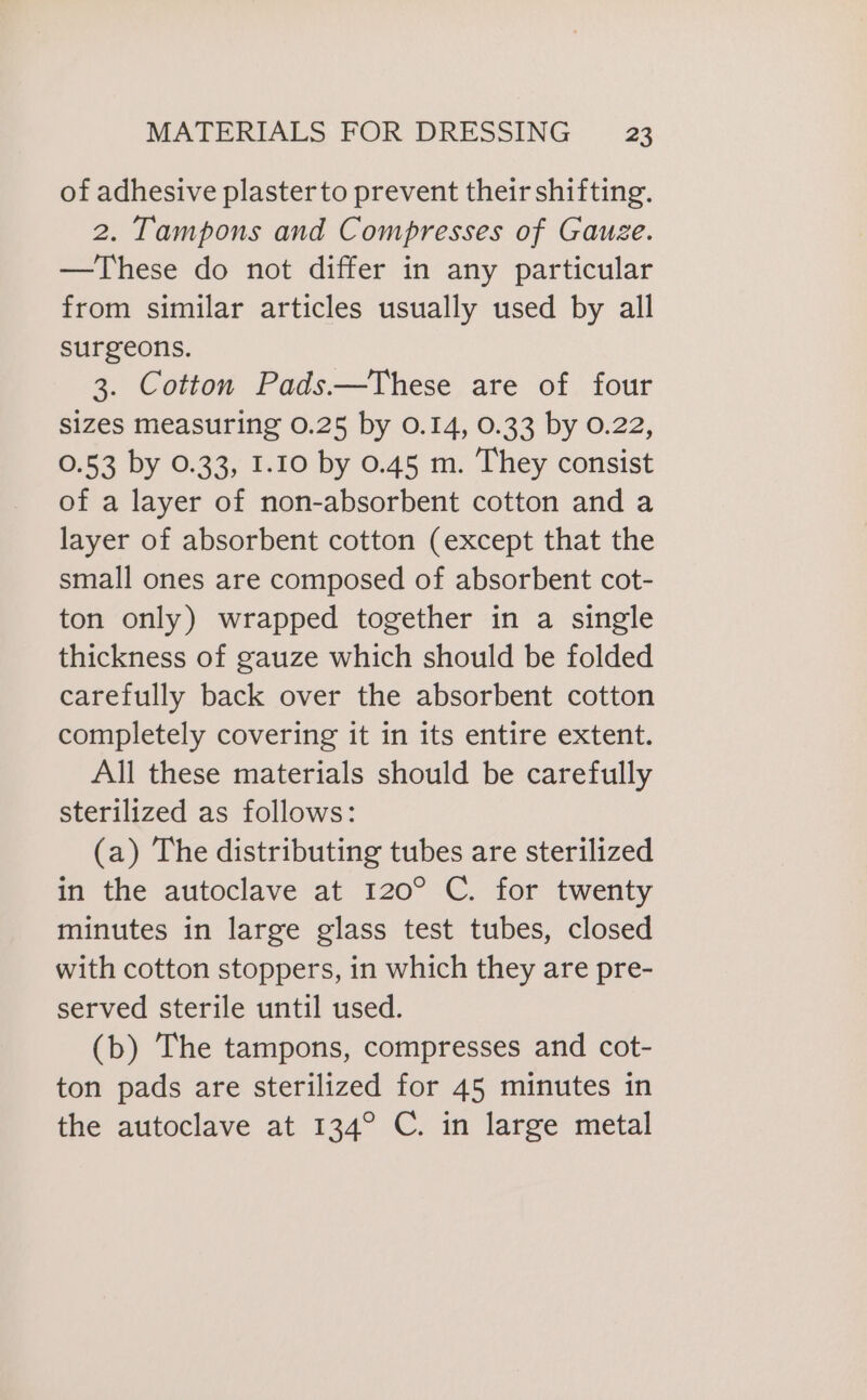 of adhesive plasterto prevent their shifting. 2. Tampons and Compresses of Gauze. —These do not differ in any particular from similar articles usually used by all surgeons. 3. Cotton Pads.—These are of four sizes measuring 0.25 by 0.14, 0.33 by 0.22, 0.53 by 0.33, 1.10 by 0.45 m. They consist of a layer of non-absorbent cotton and a layer of absorbent cotton (except that the small ones are composed of absorbent cot- ton only) wrapped together in a single thickness of gauze which should be folded carefully back over the absorbent cotton completely covering it in its entire extent. All these materials should be carefully sterilized as follows: (a) The distributing tubes are sterilized in the autoclave at 120° C. for twenty minutes in large glass test tubes, closed with cotton stoppers, in which they are pre- served sterile until used. (b) The tampons, compresses and cot- ton pads are sterilized for 45 minutes in the autoclave at 134° C. in large metal