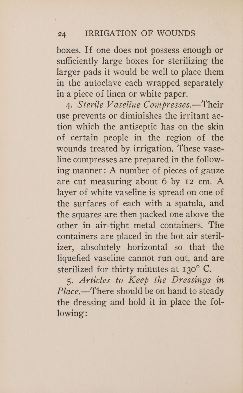 boxes. If one does not possess enough or sufficiently large boxes for sterilizing the larger pads it would be well to place them in the autoclave each wrapped separately in a piece of linen or white paper. 4. Sterile Vaseline Compresses.—Their use prevents or diminishes the irritant ac- tion which the antiseptic has on the skin of certain people in the region of the wounds treated by irrigation. These vase- line compresses are prepared in the follow- ing manner: A number of pieces of gauze are cut measuring about 6 by 12 cm. A layer of white vaseline is spread on one of the surfaces of each with a spatula, and the squares are then packed one above the other in air-tight metal containers. The containers are placed in the hot air steril- izer, absolutely horizontal so that the liquefied vaseline cannot run out, and are sterilized for thirty minutes at 130° C. 5. Articles to Keep the Dressings m Place.—There should be on hand to steady the dressing and hold it in place the fol- lowing: