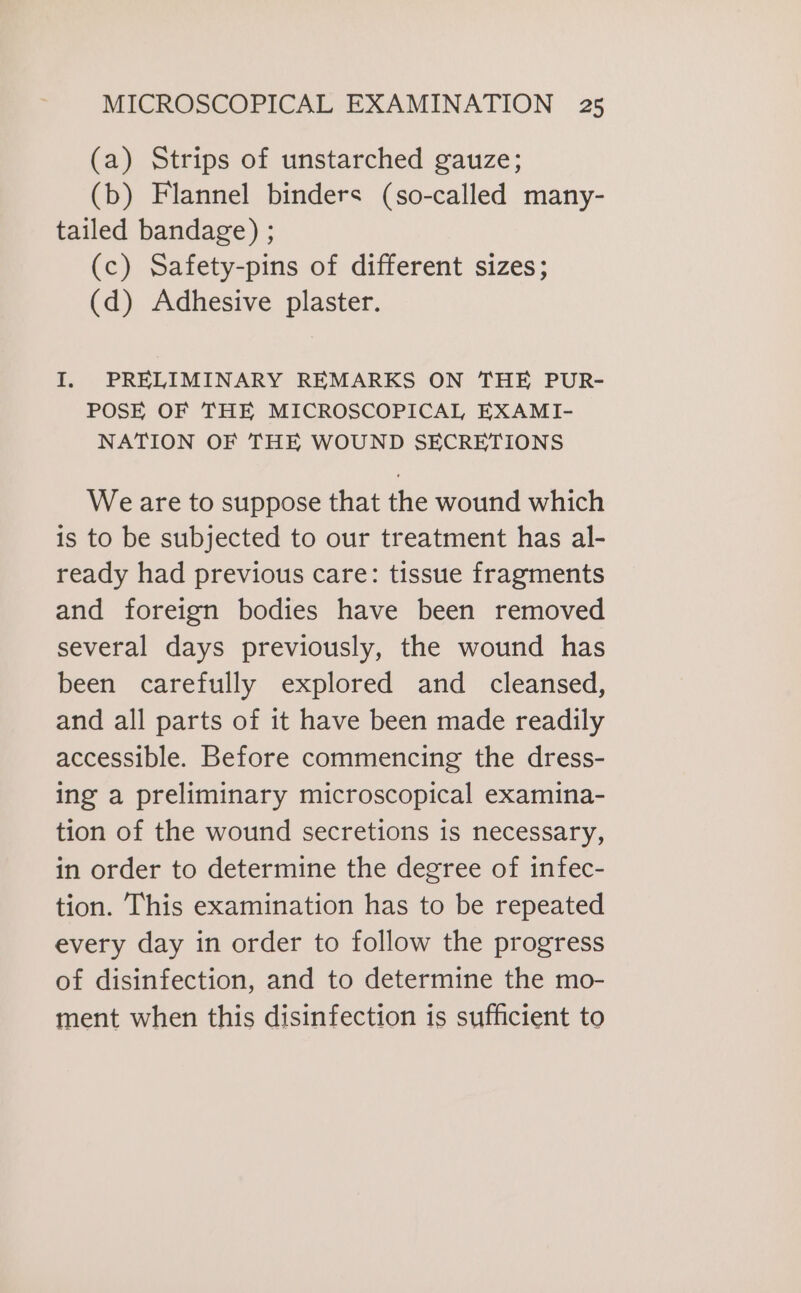 (a) Strips of unstarched gauze; (b) Flannel binders (so-called many- tailed bandage) ; (c) Safety-pins of different sizes; (d) Adhesive plaster. I. PRELIMINARY REMARKS ON THE PUR- POSE OF THE MICROSCOPICAL EXAMI- NATION OF THE WOUND SECRETIONS Weare to suppose that the wound which is to be subjected to our treatment has al- ready had previous care: tissue fragments and foreign bodies have been removed several days previously, the wound has been carefully explored and cleansed, and all parts of it have been made readily accessible. Before commencing the dress- ing a preliminary microscopical examina- tion of the wound secretions is necessary, in order to determine the degree of infec- tion. This examination has to be repeated every day in order to follow the progress of disinfection, and to determine the mo- ment when this disinfection is sufficient to