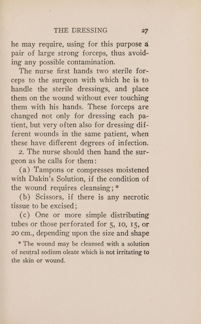 he may require, using for this purpose a pair of large strong forceps, thus avoid- ing any possible contamination. The nurse first hands two sterile for- ceps to the surgeon with which he is to handle the sterile dressings, and place them on the wound without ever touching them with his hands. These forceps are changed not only for dressing each pa- tient, but very often also for dressing dif- ferent wounds in the same patient, when these have different degrees of infection. 2. The nurse should then hand the sur- geon as he calls for them: (a) Tampons or compresses moistened with Dakin’s Solution, if the condition of the wound requires cleansing; * (b) Scissors, if there is any necrotic tissue to be excised; (c) One or more simple distributing tubes or those perforated for 5, 10, 15, or 20 cm., depending upon the size and shape * The wound may be cleansed with a solution of neutral sodium oleate which is not irritating to the skin or wound.