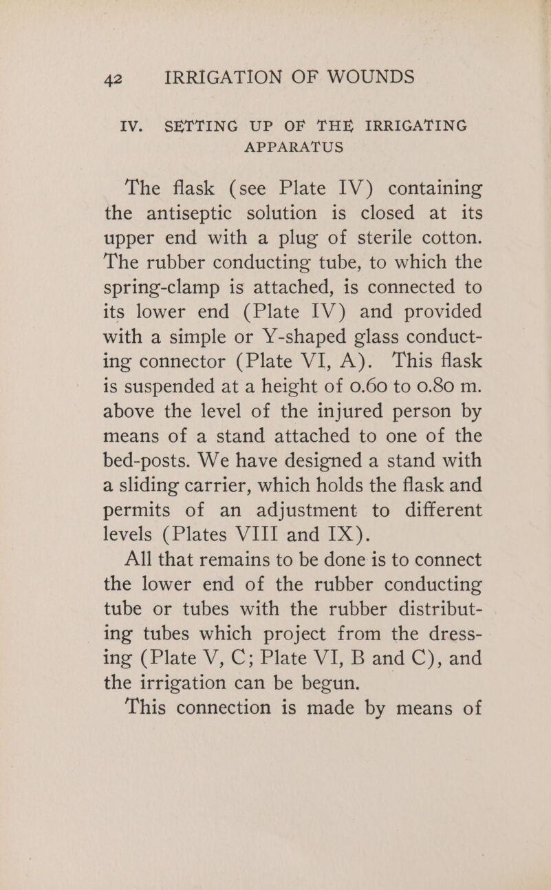 IV. SETTING UP OF THE IRRIGATING APPARATUS The flask (see Plate IV) containing the antiseptic solution is closed at its upper end with a plug of sterile cotton. The rubber conducting tube, to which the spring-clamp is attached, is connected to its lower end (Plate IV) and provided with a simple or Y-shaped glass conduct- ing connector (Plate VI, A). This flask is suspended at a height of 0.60 to 0.80 m. above the level of the injured person by means of a stand attached to one of the bed-posts. We have designed a stand with a sliding carrier, which holds the flask and permits of an adjustment to different levels. ( Plates: VEIT and 147; All that remains to be done is to connect the lower end of the rubber conducting tube or tubes with the rubber distribut- ing tubes which project from the dress- ing (Plate V, C; Plate VI, B and C), and the irrigation can be begun. This connection is made by means of