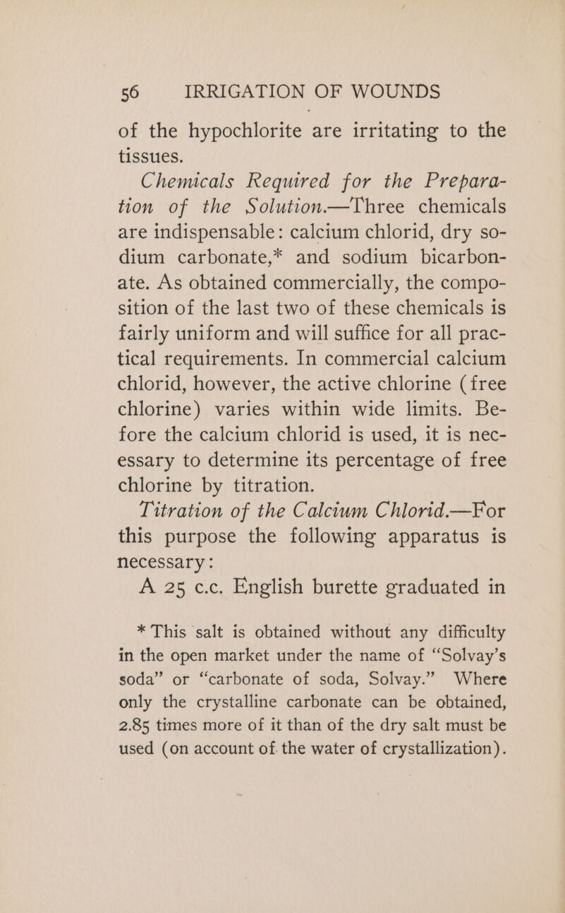 of the hypochlorite are irritating to the tissues. Chemicals Required for the Prepara- tion of the Solution—Three chemicals are indispensable: calcium chlorid, dry so- dium carbonate,* and sodium bicarbon- ate. As obtained commercially, the compo- sition of the last two of these chemicals is fairly uniform and will suffice for all prac- tical requirements. In commercial calcium chlorid, however, the active chlorine (free chlorine) varies within wide limits. Be- fore the calcium chlorid is used, it is nec- essary to determine its percentage of free chlorine by titration. Titration of the Calcium Chlorid.—For this purpose the following apparatus is necessary : A 25 c.c. English burette graduated in * This salt is obtained without any difficulty in the open market under the name of “Solvay’s soda” or “carbonate of soda, Solvay.” Where only the crystalline carbonate can be obtained, 2.85 times more of it than of the dry salt must be used (on account of the water of crystallization).