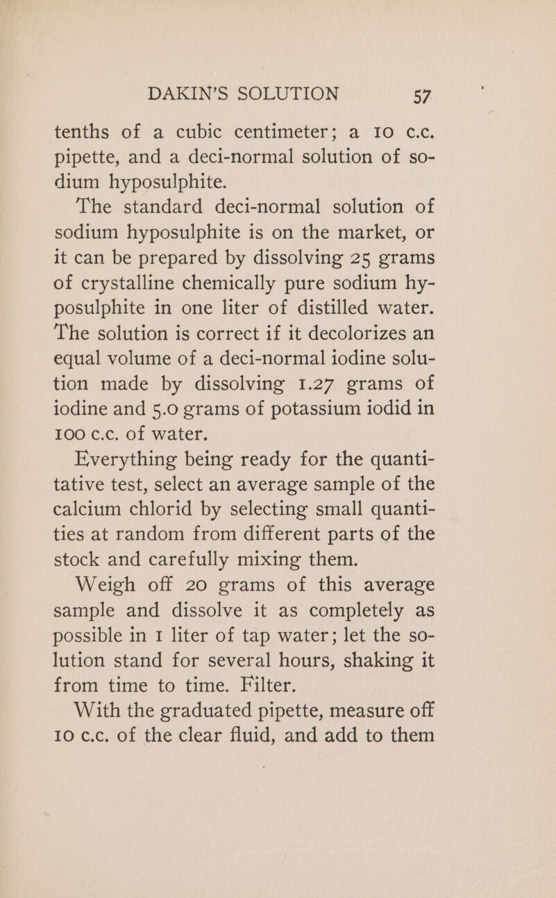 tenths of a cubic centimeter; a IO c.c. pipette, and a deci-normal solution of so- dium hyposulphite. The standard deci-normal solution of sodium hyposulphite is on the market, or it can be prepared by dissolving 25 grams of crystalline chemically pure sodium hy- posulphite in one liter of distilled water. The solution is correct if it decolorizes an equal volume of a deci-normal iodine solu- tion made by dissolving 1.27 grams of iodine and 5.0 grams of potassium iodid in 100 c.c. of water. Everything being ready for the quanti- tative test, select an average sample of the calcium chlorid by selecting small quanti- ties at random from different parts of the stock and carefully mixing them. Weigh off 20 grams of this average sample and dissolve it as completely as possible in I liter of tap water; let the so- lution stand for several hours, shaking it from time to time. Filter. With the graduated pipette, measure off 10 c.c. of the clear fluid, and add to them