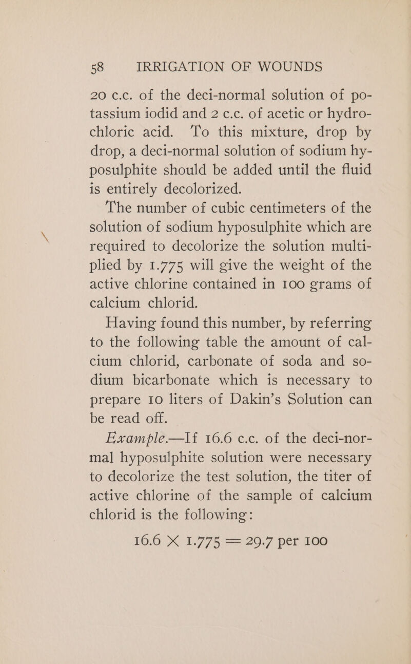 20 c.c. of the deci-normal solution of po- tassium iodid and 2 c.c. of acetic or hydro- chloric acid. To this mixture, drop by drop, a deci-normal solution of sodium hy- posulphite should be added until the fluid is entirely decolorized. The number of cubic centimeters of the solution of sodium hyposulphite which are required to decolorize the solution multi- plied by 1.775 will give the weight of the active chlorine contained in 100 grams of calcium chlorid. Having found this number, by referring to the following table the amount of cal- cium chlorid, carbonate of soda and so- dium bicarbonate which is necessary to prepare 10 liters of Dakin’s Solution can be read off. Example—lf 16.6 c.c. of the deci-nor- mal hyposulphite solution were necessary to decolorize the test solution, the titer of active chlorine of the sample of calcium chlorid is the following: 106 4 1.775 20 7 per 200