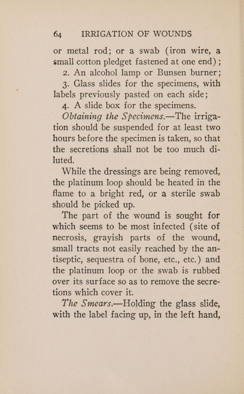 or metal rod; or a swab (iron wire, a small cotton pledget fastened at one end); 2. An alcohol lamp or Bunsen burner; 3. Glass slides for the specimens, with labels previously pasted on each side; 4. À slide box for the specimens. Obtaining the Specimens.—The irriga- tion should be suspended for at least two hours before the specimen is taken, so that the secretions shall not be too much di- luted. While the dressings are being removed, the platinum loop should be heated in the flame to a bright red, or a sterile swab should be picked up. The part of the wound is sought for which seems to be most infected (site of necrosis, grayish parts of the wound, small tracts not easily reached by the an- tiseptic, sequestra of bone, etc., etc.) and the platinum loop or the swab is rubbed over its surface so as to remove the secre- tions which cover it. The Smears.—Holding the glass slide, with the label facing up, in the left hand,