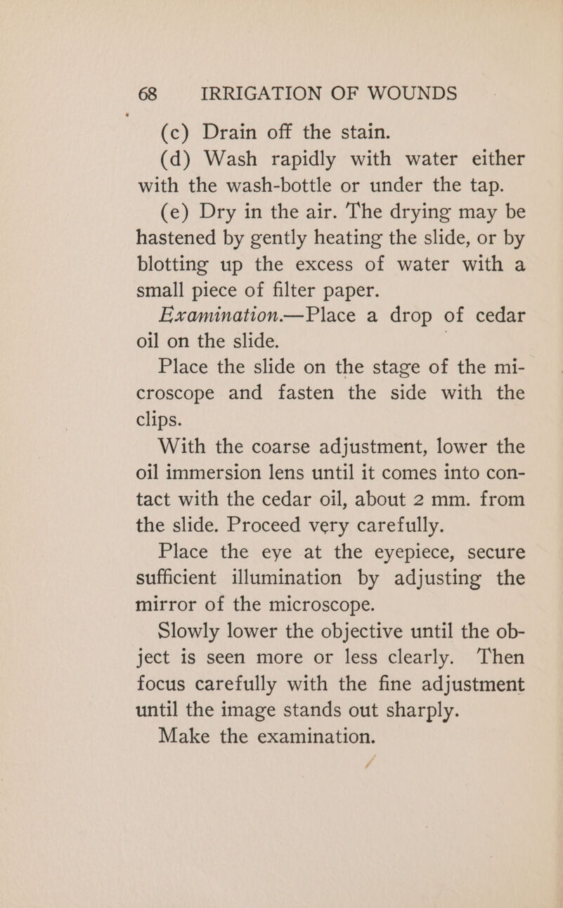 (c) Drain off the stain. (d) Wash rapidly with water either with the wash-bottle or under the tap. (e) Dry in the air. The drying may be hastened by gently heating the slide, or by blotting up the excess of water with a small piece of filter paper. Examination.—Place a drop of cedar oil on the slide. | Place the slide on the stage of the mi- croscope and fasten the side with the clips. With the coarse adjustment, lower the oil immersion lens until it comes into con- tact with the cedar oil, about 2 mm. from the slide. Proceed very carefully. Place the eye at the eyepiece, secure sufficient illumination by adjusting the mirror of the microscope. Slowly lower the objective until the ob- ject is seen more or less clearly. Then focus carefully with the fine adjustment until the image stands out sharply. Make the examination. #