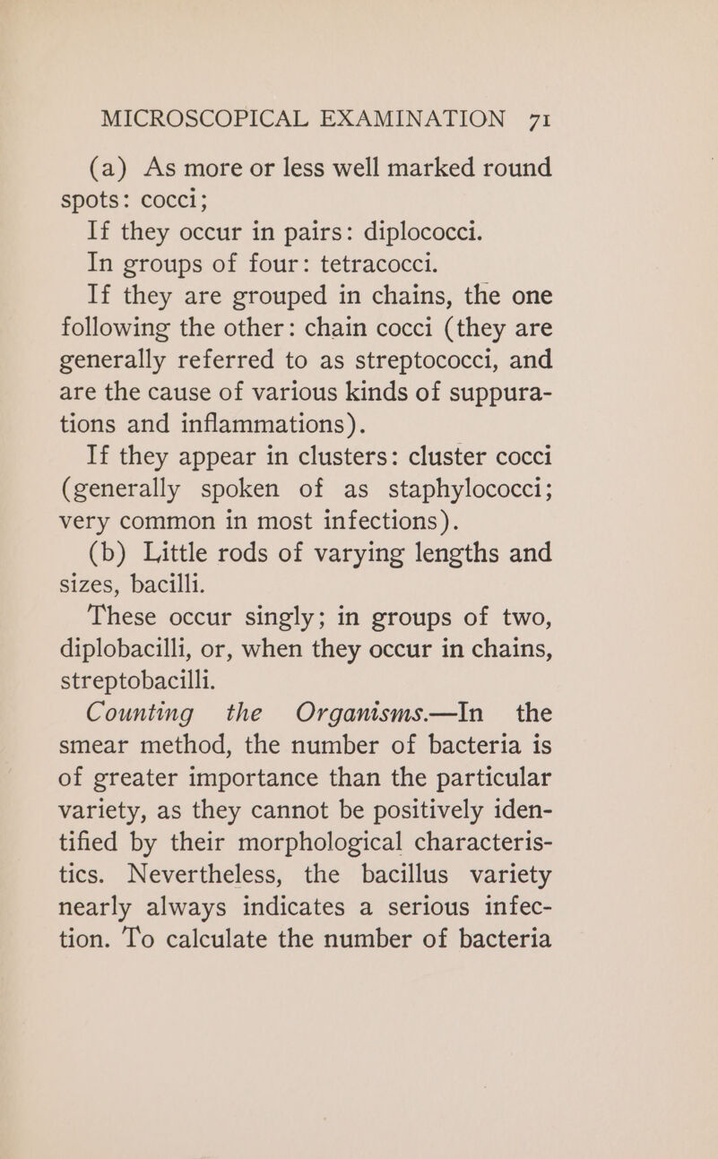 (a) As more or less well marked round spots: cocci; If they occur in pairs: diplococci. In groups of four: tetracocci. If they are grouped in chains, the one following the other: chain cocci (they are generally referred to as streptococci, and are the cause of various kinds of suppura- tions and inflammations). If they appear in clusters: cluster cocci (generally spoken of as staphylococci; very common in most infections). (b) Little rods of varying lengths and sizes, bacilli. These occur singly; in groups of two, diplobacilli, or, when they occur in chains, streptobacilli. Counting the Organisms—In the smear method, the number of bacteria is of greater importance than the particular variety, as they cannot be positively iden- tified by their morphological characteris- tics. Nevertheless, the bacillus variety nearly always indicates a serious infec- tion. To calculate the number of bacteria