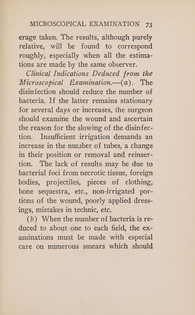 erage taken. The results, although purely relative, will be found to correspond roughly, especially when all the estima- tions are made by the same observer. Clinical Indications Deduced from the Microscopical Examination—(a). The disinfection should reduce the number of bacteria. If the latter remains stationary for several days or increases, the surgeon should examine the wound and ascertain the reason for the slowing of the disinfec- tion. Insufficient irrigation demands an increase in the nuraber of tubes, a change in their position or removal and reinser- tion. The lack of results may be due to bacterial foci from necrotic tissue, foreign bodies, projectiles, pieces of clothing, bone sequestra, etc., non-irrigated por- tions of the wound, poorly applied dress- ings, mistakes in technic, etc. (b) When the number of bacteria is re- duced to about one to each field, the ex- aminations must be made with especial care on numerous smears which should