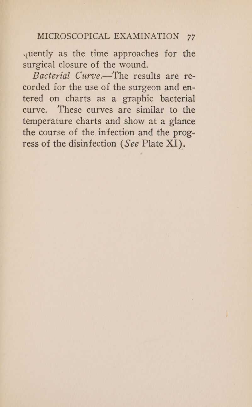 quently as the time approaches for the surgical closure of the wound. Bacterial Curve—The results are re- corded for the use of the surgeon and en- tered on charts as a graphic bacterial curve. These curves are similar to the temperature charts and show at a glance the course of the infection and the prog- ress of the disinfection (See Plate XI).