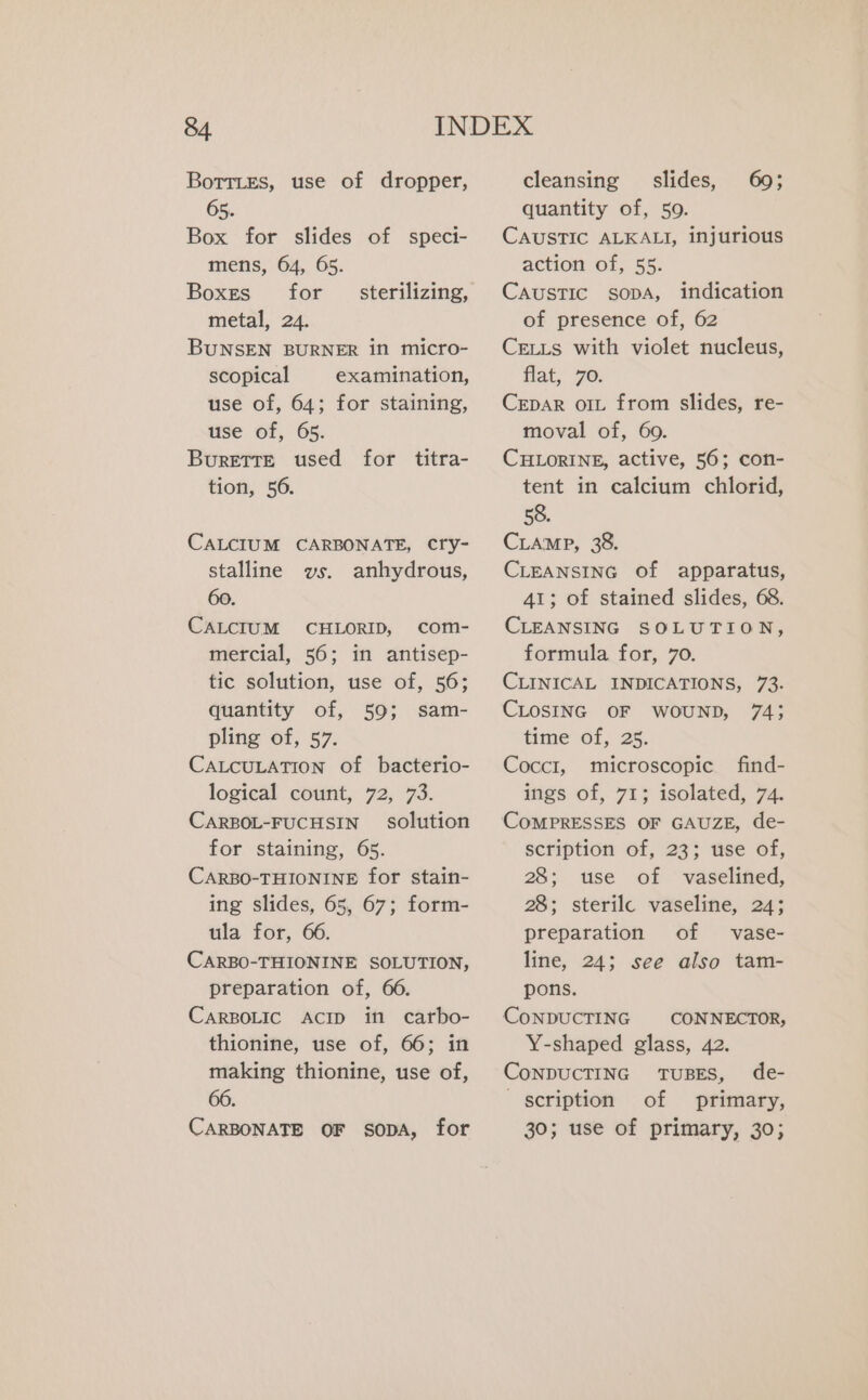 BoTTLESs, use of dropper, 65. Box for slides of speci- mens, 64, 65. Boxes for metal, 24. BUNSEN BURNER in micro- scopical examination, use of, 64; for staining, use of, 65. BuretTe used for titra- tion, 56. sterilizing, CALCIUM CARBONATE, Cry- stalline vs. anhydrous, 60. CALCIUM CHLORID, com- mercial, 56; in antisep- tic solution, use of, 56; quantity of, 59; sam- pling of, 57. CALCULATION of bacterio- logical count, 72, 73. CARBOL-FUCHSIN solution for staining, 65. CARBO-THIONINE for stain- ing slides, 65, 67; form- ula for, 66. CARBO-THIONINE SOLUTION, preparation of, 66. CARBOLIC ACID in carbo- thionine, use of, 66; in making thionine, use of, 66. CARBONATE OF SODA, for cleansing slides, 69; quantity of, 50. CAUSTIC ALKALI, injurious action of, 55. Caustic sopA, indication of presence of, 62 CELLs with violet nucleus, flat, 76. CEpaR ort from slides, re- moval of, 60. CHLORINE, active, 56; con- tent in calcium chlorid, 58. CLAMP, 38. CLEANSING of apparatus, 41; of stained slides, 68. CLEANSING SOLUTION, formula for, 70. CLINICAL INDICATIONS, 73. CLOSING OF WOUND, 74; time of, 25. Coccr, microscopic find- ings of, 71; isolated, 74. scription of, 23; use of, 28; use of vaselined, 28; sterilc vaseline, 24; preparation of vase- line, 24; see also tam- pons. CONDUCTING CONNECTOR, Y-shaped glass, 42. CoNDUCTING TUBES, de- scription of primary, 30; use of primary, 30;