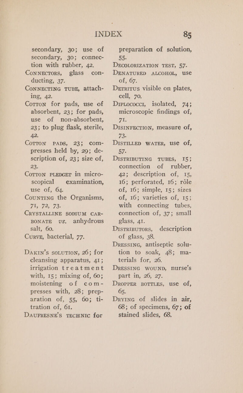 secondary, 30; use of secondary, 30; connec- tion with rubber, 42. CoNNECTORS, glass con- ducting, 37. CoNNECTING TUBE, attach- ing, 42. Cotton for pads, use of absorbent, 23; for pads, use of non-absorbent, 23; to plug flask, sterile, 42. COTTON PADS, 23; com- presses held by, 29; de- scription of, 23; size of, 23. CoTTON PLEDGET in micro- scopical examination, use of, 64. Countine the Organisms, 71, 72, 73- CRYSTALLINE SODIUM CAR- BONATE vs. anhydrous salt, 60. Curve, bacterial, 77. DAKIN’S SOLUTION, 26; for cleansing apparatus, 41; irrigation treatment with, 15; mixing of, 60; moistening of com- presses with, 28; prep- aration of, 55, 60: ti- tration of, 61. DAUFRESNES TECHNIC for preparation of solution, 55. DECOLORIZATION TEST, 57. DENATURED ALCOHOL, use of, 67. Derritus visible on plates, cell, 70. Drrcococcr, isolated, 74; microscopic findings of, AE DISINFECTION, measure of, 73- DISTILLED WATER, use of, 57. DISTRIBUTING TUBES, connection of rubber, 42; description of, 15, 16; perforated, 16; role of, 16; simple, 15; sizes of, 16; varieties of, 15; with connecting tubes, connection of, 37; small glass, 41. DistTRIBUTORS, of glass, 38. DRESSING, antiseptic solu- tion to soak, 48; ma- terials for, 26. DRESSING WOUND, nurse’s part in, 26, 27. DROPPER BOTTLES, use of, 65. Dryine of slides in air, 68; of specimens, 67; of stained slides, 68. 15; description