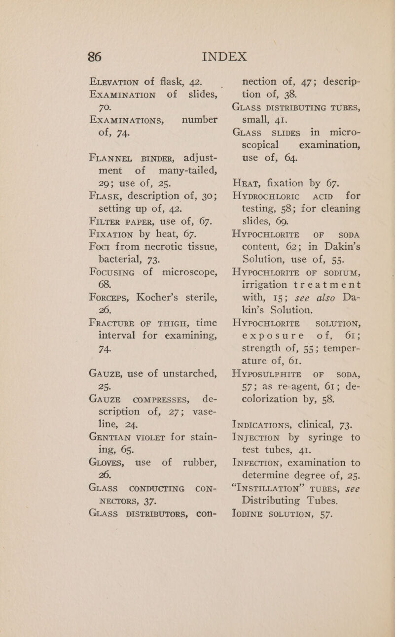 ELEVATION of flask, 42. EXAMINATION of 70. EXAMINATIONS, of, 74. number FLANNEL BINDER, adjust- ment of many-tailed, 29; use of, 25. FLask, description of, 30; setting up of, 42. FILTER PAPER, use of, 67. Fixation by heat, 67. Foct from necrotic tissue, bacterial, 73. Focusing of microscope, 68. Forcers, Kocher’s sterile, 20. FRACTURE OF THIGH, time interval for examining, 74- GAUZE, use of unstarched, 25. GAUZE COMPRESSES, de- scription of, 27; vase- line, 24 GENTIAN vioLer for stain- ing, 65. GLOVES, use of rubber, 20. GLASS CONDUCTING CON- NECTORS, 37. GLASS DISTRIBUTORS, CON- nection of, 47; descrip- tion of, 38. GLASS DISTRIBUTING TUBES, small, 41. GLASS SLIDES in micro- scopical examination, use of, 64. Heat, fixation by 67. HyprocuLoric ACID for testing, 58; for cleaning slides, 60. HYPOCHLORITE OF SODA content, 62; in Dakin’s Solution, use of, 55. HYPOCHLORITE OF SODIUM, irrigation treatment with, 15; see also Da- kin’s Solution. HYPOCHLORITE SOLUTION, expostre oT, GE strength of, 55; temper- ature of, 61. HYPOSULPHITE OF SODA, 57; as re-agent, 61; de- colorization by, 58. INDICATIONS, clinical, 73. INJECTION by syringe to test tubes, 41. INFECTION, examination to determine degree of, 25. “INSTILLATION” TUBES, see Distributing Tubes. IoDINE SOLUTION, 57.