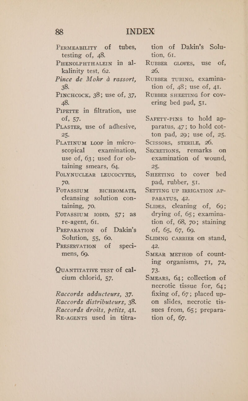 PERMEABILITY Of tubes, testing of, 48. PHENOLPHTHALEIN in al- kalinity test, 62. Pince de Mohr à rassort, 38. PINCHCOCK, 38; use of, 37, 48. Prrerte in filtration, use of, 57. PLASTER, use of adhesive, 25. PLATINUM LOOP in micro- scopical examination, use of, 63; used for ob- taining smears, 64. POLYNUCLEAR LEUCOCYTES, 70. PoTASSIUM BICHROMATE, cleansing solution con- taining, 70. POTASSIUM IODID, 57; as re-agent, 61. PREPARATION Of Dakin’s Solution, 55, 60. PRESERVATION Of mens, 60. speci- QUANTITATIVE TEST Of cal- cium chlorid, 57. Raccords adducteurs, 37. Raccords distributeurs, 38. Raccords droits, petits, 41. tion of Dakin’s Solu- tion, 61. RUBBER GLOVES, 26. RUBBER TUBING, examina- tion of, 48; use of, 41. RUBBER SHEETING for cov- ering bed pad, 51. use of, SAFETY-PINS to hold ap- paratus, 47; to hold cot- ton pad, 29; use of, 25. SCISSORS, STERILE, 26. SECRETIONS, remarks on examination of wound, 25. SHEETING to cover bed pad, rubber, 51. SETTING UP IRRIGATION AP- PARATUS, 42. SLIDES, cleaning of, 69; drying of, 65; examina- tion of, 68, 70; staining of, 65, 67, 60. SLIDING CARRIER on stand, 42. SMEAR METHOD of count- ing organisms, 7I, 72, 73- SMEARS, 64; collection of necrotic tissue for, 64; fixing of, 67; placed up- on slides, necrotic tis- sues from, 65; prepara-