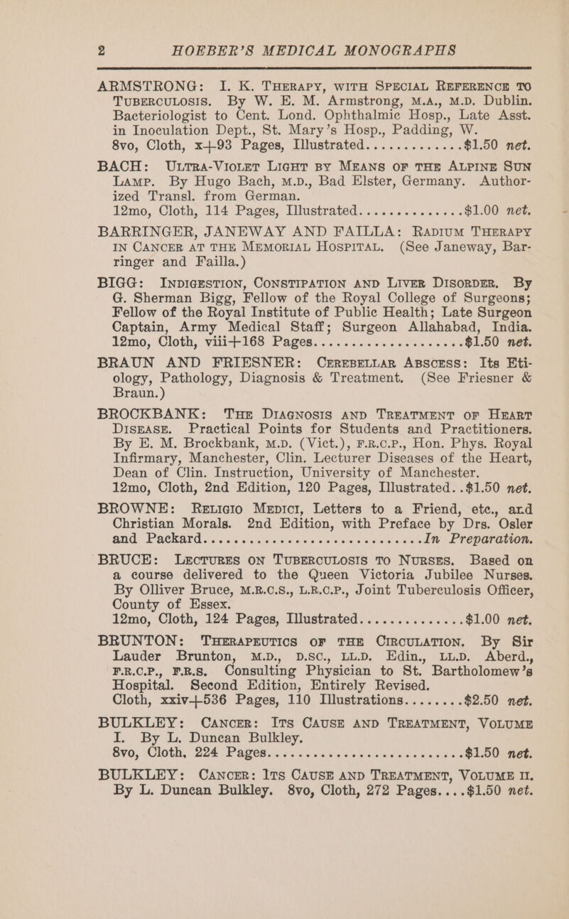 ARMSTRONG: I. K. THERAPY, WITH SPECIAL REFERENCE TO TUBERCULOSIS. By W. E. M. Armstrong, M.A., M.D. Dublin. Bacteriologist to Cent. Lond. Ophthalmic Hosp., Late Asst. in Inoculation Dept., St. Mary’s Hosp., Padding, W. 8vo, Cloth, x93 Pages, Illustrated............. $1.50 net. BACH: ULTRA-VIOLET LIGHT By MEANS OF THE ALPINE SUN Lamp. By Hugo Bach, m.D., Bad Elster, Germany. Author- ized Transl. from German. 12mo, Cloth, 114 Pages, Dlustrated.............. $1.00 net. BARRINGER, JANEWAY AND FAILLA: RADIUM THERAPY IN CANCER AT THE MEMORIAL HOSPITAL. (See Janeway, Bar- ringer and Failla.) BIGG: INDIGESTION, CONSTIPATION AND LivER DisorDER. By G. Sherman Bigg, Fellow of the Royal College of Surgeons; Fellow of the Royal Institute of Public Health; Late Surgeon Captain, Army Medical Staff; Surgeon Allahabad, India. 12mo, Cloth, vii-+168 Pages. ........,.:01.4.5 $1.50 net. BRAUN AND FRIESNER: CEREBELLAR ABSCESS: Its Eti- ology, Pathology, Diagnosis &amp; Treatment. (See Friesner &amp; Braun.) BROCKBANK: THE DrAGNosis AND TREATMENT OF HEART Disease. Practical Points for Students and Practitioners. By E. M. Brockbank, m.pD. (Vict.), F.R.c.P., Hon. Phys. Royal Infirmary, Manchester, Clin. Lecturer Diseases of the Heart, Dean of Clin. Instruction, University of Manchester. 12mo, Cloth, 2nd Edition, 120 Pages, Illustrated. .$1.50 net. BROWNE: ReEticio Meprcr, Letters to a Friend, etc. ard Christian Morals. 2nd Edition, with Preface by Drs. Osler and Paekardi ie se ssa st Sae.s va been messes In Preparation. BRUCE: LEecTURES ON TUBERCULOSIS To NURSES. Based on a course delivered to the Queen Victoria Jubilee Nurses. By Olliver Bruce, M.8.c.S., L.R.C.P., Joint Tuberculosis Officer, County of Essex. 12mo, Cloth, 124 Pages, Illustrated.............. $1.00 net. BRUNTON: THERAPEUTICS OF THE CIRCULATION. By Sir Lauder Brunton, M.D., D.SC., LL.D. Edin., LL.D. Aberd., F.R.C.P., F.R.S. Consulting Physician to St. Bartholomew’s Hospital. Second Edition, Entirely Revised. Cloth, xxiv+536 Pages, 110 Illustrations........ $2.50 net. BULKLEY: CANCER: ITs CAUSE AND TREATMENT, VOLUME I. By L. Duncan Bulkley. Syo, Cloth, 228 PAU. Site aN essor $1.50 net. BULKLEY: Cancer: ITs CAUSE AND TREATMENT, VOLUME II. By L. Duncan Bulkley. 8vo, Cloth, 272 Pages....$1.50 net.