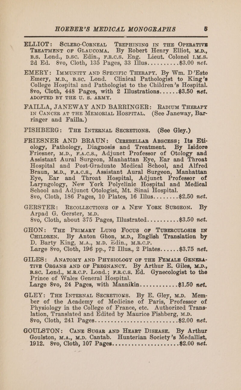 ELLIOT: SCLERO-CORNEAL TREPHINING IN THE OPERATIVE TREATMENT OF GLAUCOMA. By Robert Henry Elliot, m.p., B.S. Lond., p.sc. Edin., F.R.c.S. Eng. Lieut. Colonel 1.M.s. 2d Ed. 8vo, Cloth, 135 Pages, 33 Illus.......... $3.00 net. EMERY: IMMUNITY AND SPECIFIC THERAPY. By Wm. D’Este Emery, M.D., B.Sc. Lond. Clinical Pathologist to King’s College Hospital and Pathologist to the Children’s Hospital. 8vo, Cloth, 448 Pages, with 2 Illustrations...... $3.50 net. ADOPTED BY THE U. S. ARMY. FAILLA, JANEWAY AND BARRINGER: Rapium THERAPY IN CANCER AT THE MEMORIAL HospiTAL. (See Janeway, Bar- ringer and Failla.) FISHBERG: THE INTERNAL SECRETIONS. (See Gley.) FRIESNER AND BRAUN: CEREBELLAR ABSCESS; Its Eti- ology, Pathology, Diagnosis and Treatment. By Isidore Friesner, M.D., F.A.c.S., Adjunct Professor of Otology and Assistant Aural Surgeon, Manhattan Eye, Ear and Throat Hospital and Post-Graduate Medical School, and Alfred Braun, M.D., F.A.C.S., Assistant Aural Surgeon, Manhattan Eye, Ear and Throat Hospital, Adjunct Professor of Laryngology, New York Polyclinic Hospital and Medical School and Adjunct Otologist, Mt. Sinai Hospital. 8vo, Cloth, 186 Pages, 10 Plates, 16 Illus........ $2.50 net. GERSTER: RECOLLECTIONS OF A NEw YORK SURGEON. By Arpad G. Gerster, M.D. 8vo, Cloth, about 375 Pages, Illustrated.......... $3.50 net. GHON: Tue Primary Lune Focus or TUBERCULOSIS IN CHILDREN. By Anton Ghon, M.D., English Translation by D. Barty King, M.A., M.D. Edin., M.R.C.P. Large 8vo, Cloth, 196 pp., 72 Illus., 2 Plates...... $3.75 net. GILES: ANATOMY AND PHYSIOLOGY OF THE FEMALE GENERA- TIVE ORGANS AND OF PREGNANCY. By Arthur E. Giles, M.Dp., B.Sc. Lond., M.B.c.P. Lond.; F.R.C.S. Ed. Gynecologist to the Prince of Wales General Hospital. Large 8vo, 24 Pages, with Mannikin............ $1.50 net. GLEY: THE INTERNAL SECRETIONS. By E. Gley, M.D. Mem- ber of the Academy of Medicine of Paris, Professor of Physiology in the College of France, ete. Authorized Trans- lation, Translated and Edited by Maurice Fishberg, M.D. BVO, COU, Zab TAGOG are iv sieidia «tis denses ss ly due $2.00 net. GOULSTON: Caner Sugar AND HEART DISEASE. By Arthur Goulston, M.A., M.D. Cantab. Hunterian Society’s Medallist, 191%. Svo, Cloth, 107 Pages. .....:.......,. - +++ $2.00 net.