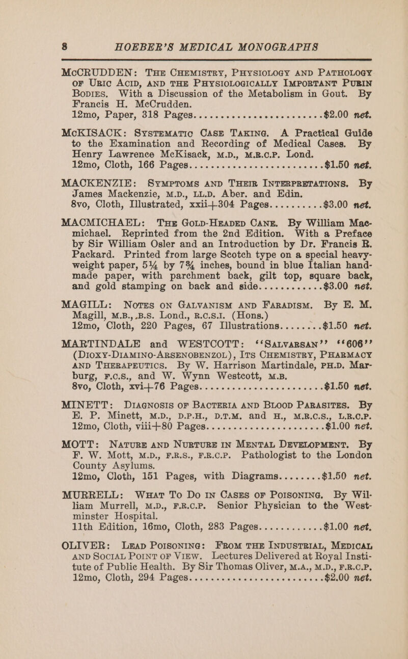 McCRUDDEN: THE CHEMISTRY, PHYSIOLOGY AND PATHOLOGY or URIC ACID, AND THE PHYSIOLOGICALLY IMPORTANT PUBIN Bones. With a Discussion of the Metabolism in Gout. By Francis H. MeCrudden. 12mo, Paper, 318 Pages... 2... ss ais aisle awe e $2.00 net. McKISACK: Systematic CASE TAKING. A Practical Guide to the Examination and Recording of Medical Cases. By Henry Lawrence McKisack, M.b., M.B.c.P. Lond. 12m0; Cloth, 166 Pages, s/s. e's saissceen ce qaees $1.50 net. MACKENZIE: SymptoMs AND THEIR INTERPRETATIONS. By James Mackenzie, M.D., LL.D. Aber. and Edin. 8vo, Cloth, Illustrated, xxii+304 Pages.......... $3.00 net. MACMICHAEL: Te Gozp-Heapep CANE. By William Mac- michael. Reprinted from the 2nd Edition. With a Preface by Sir William Osler and an Introduction by Dr. Francis R. Packard. Printed from large Scotch type on a special heavy- weight paper, 5144 by 7% inches, bound in blue Italian hand- made paper, with parchment back, gilt top, square back, and gold stamping on back and side............ $3.00 net. MAGILL: NOTES oN GALVANISM AND FARADISM. By E. M. Magill, M.B.,,.B.s. Lond., R.C.S.I. (Hons.) 12mo, Cloth, 220 Pages, 67 Illustrations...... ..$1.50 net. MARTINDALE and WESTCOTT: ‘‘Satvarsan’’ ‘6067’? (Dioxy-DIAMINO-ARSENOBENZOL), ITS CHEMISTRY, PHARMACY AND THERAPEUTICS. By W. Harrison Martindale, PH.D. Mar- burg, F.c.s., and W. Wynn Westcott, M.B. Svo, Cloth, 2vi---76 Pages... eee $1.50 net. MINETT: Dragnosis or BACTERIA AND BLOOD PARASITES. By E. P. Minett, M.D., D.P.H., D.T.M. and H., M.R.C.S., L.R.C.P. 12mo, Cloth, vaii--30 Pages... 02s 6a snes e-6 ths $1.00 net. MOTT: NATURE AND NURTURE IN MENTAL DEVELOPMENT. By F. W. Mott, M.D., F.R.S., F.R.C.P. Pathologist to the London County Asylums. 12mo, Cloth, 151 Pages, with Diagrams........ $1.50 net. MURRELL: WHAT To Do IN CASES OF POISONING. By Wil- liam Murrell, M.D., F.R.c.P. Senior Physician to the West- minster Hospital. 11th Edition, 16mo, Cloth, 283 Pages............ $1.00 net. OLIVER: LEAD POISONING: FROM THE INDUSTRIAL, MEDICAL AND SOCIAL Point oF View. Lectures Delivered at Royal Insti- tute of Public Health. By Sir Thomas Oliver, M.A., M.D., F.R.C.P. 1omo, Cloth, 294 Pages sise er ed $2.00 net.