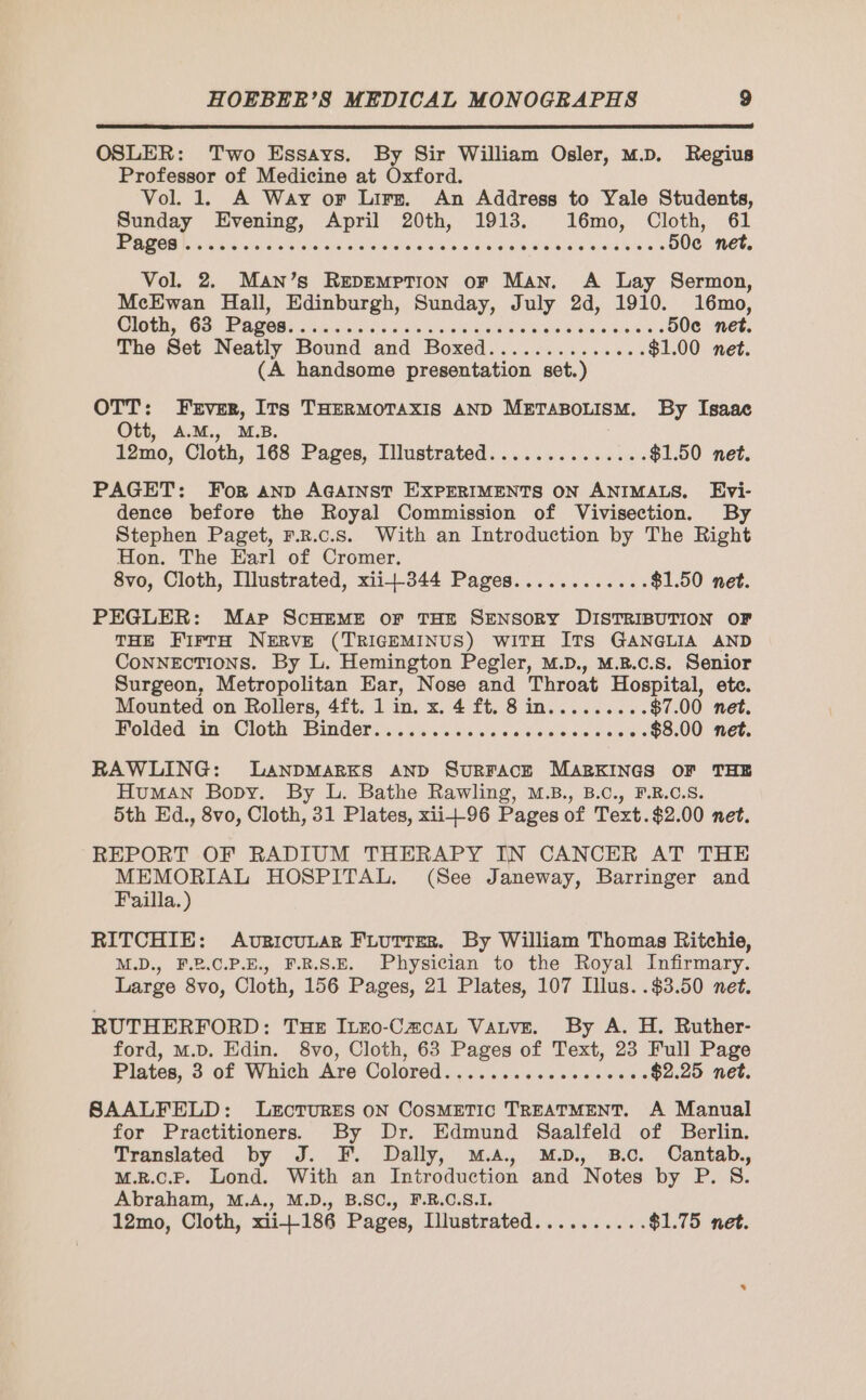 OSLER: Two Essays. By Sir William Osler, M.D. Regius Professor of Medicine at Oxford. Vol. 1. A Way or Lire. An Address to Yale Students, Sunday Evening, April 20th, 1913. 16mo, Cloth, 61 Rem a CR tete ork ald els eave wae + dede iron dioeisous 50c net. Vol. 2. MAN’s REDEMPTION oF Man. A Lay Sermon, McEwan Hall, Edinburgh, Sunday, July 2d, 1910. 16mo, Cloth 09 PAM 5 sieves ue vo bak awe nees drones 50e net. The Set Neatly Bound and Boxed.............. $1.00 net. (A handsome presentation set.) OTT: Fever, Its THERMOTAXIS AND METABOLISM. By Isaac Ott, A.M., M.B. 12mo, Cloth, 168 Pages, Illustrated.............. $1.50 net. PAGET: For AND AGAINST EXPERIMENTS ON ANIMALS, Evi- dence before the Royal Commission of Vivisection. By Stephen Paget, F.R.c.s. With an Introduction by The Right Hon. The Earl of Cromer. 8vo, Cloth, Illustrated, xii-344 Pages............ $1.50 net. PEGLER: Map SCHEME or THE SENSORY DISTRIBUTION OF THE FirtH NERVE (TRIGEMINUS) WITH ITS GANGLIA AND ConNECTIONS. By L. Hemington Pegler, M.pD., M.R.c.s. Senior Surgeon, Metropolitan Ear, Nose and Throat Hospital, etc. Mounted on Rollers, 4ft. 1 in. x. 4 ft. 8 in......... $7.00 net. Polded in-Cloth Binder...5,..4.,..: haie etes $8.00 net. RAWLING: LANDMARKS AND SURFACE MARKINGS OF THE Human Bopy. By L. Bathe Rawling, M.B., B.c., F.R.C.S. 5th Ed. 8vo, Cloth, 31 Plates, xii+-96 Pages of Text.$2.00 net. REPORT OF RADIUM THERAPY IN CANCER AT THE MEMORIAL HOSPITAL. (See Janeway, Barringer and Failla.) RITCHIE: AuricULAR FLuTtTer. By William Thomas Ritchie, M.D., F.P.C.P.E., F.R.S.E. Physician to the Royal Infirmary. Large 8vo, Cloth, 156 Pages, 21 Plates, 107 Illus. .$3.50 net. RUTHERFORD: Tux Icro-Cæcaz Vatve. By A. H. Ruther- ford, M.D. Edin. 8vo, Cloth, 63 Pages of Text, 23 Full Page Pilates, 3 of Whieh Are Colored. ..i0'. 606000608 06s $2.25 net. SAALFELD: LECTURES ON COSMETIC TREATMENT. A Manual for Practitioners. By Dr. Edmund Saalfeld of Berlin. Translated by J. F. Dally, M.a. M.D. 8.0. Cantab., M.R.C.P. Lond. With an Introduction and Notes by P. $. Abraham, M.A., M.D., B.SC., F.R.C.S.I. 12mo, Cloth, xii+186 Pages, Illustrated.......... $1.75 net.