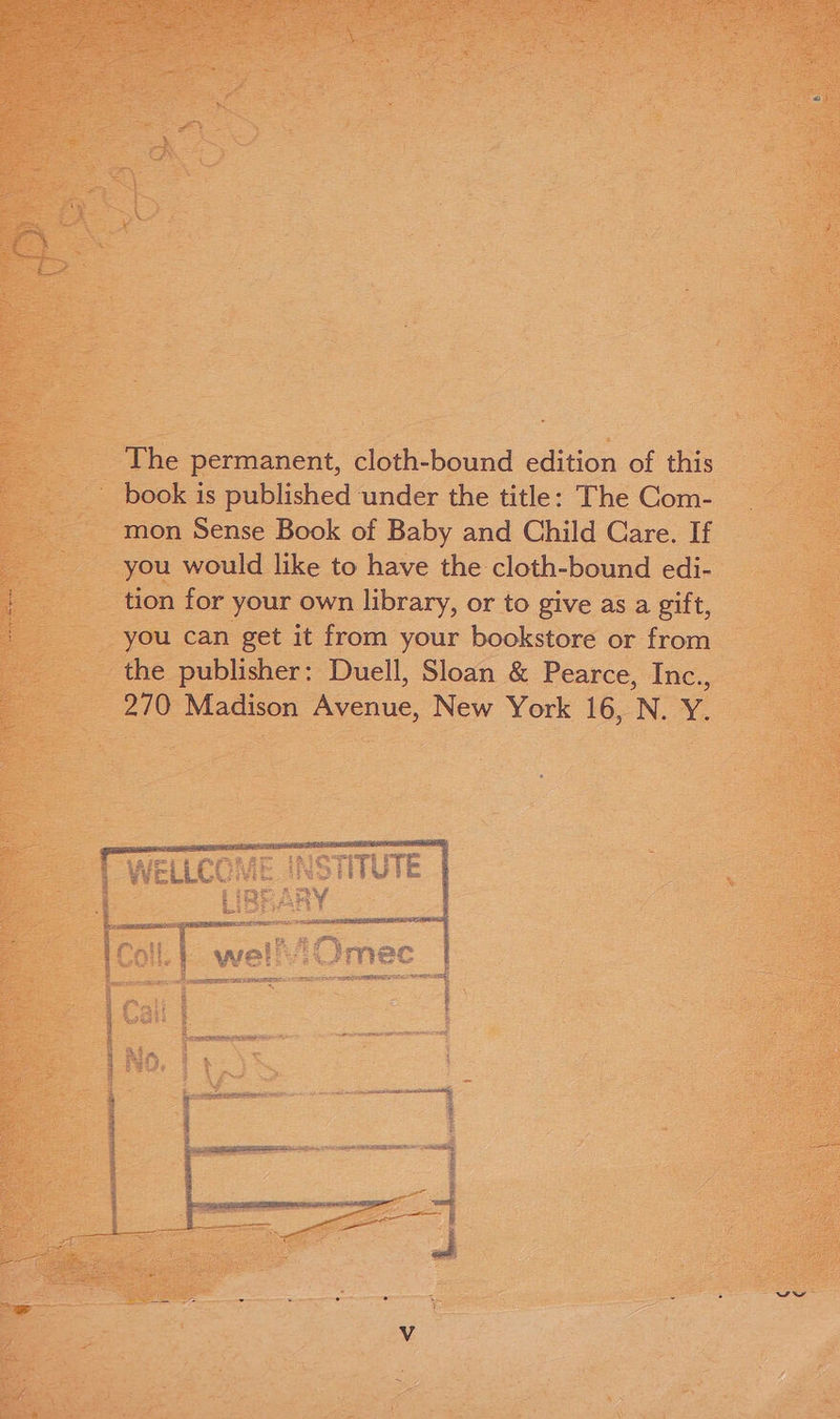 The permanent, cloth-bound edition of this mon Sense Book of Baby and Child Care. If you would like to have the cloth-bound edi- tion for your own library, or to give as a gift, you can get it from your bookstore or from the publisher: Duell, Sloan &amp; Pearce, Inc., 270 Madison Avenue, New York 16, N. Y.