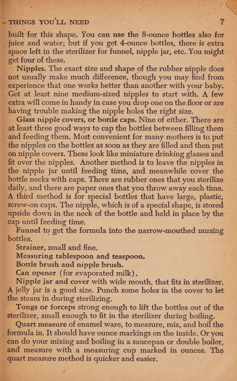 et four of these. Nipples. The exact size and shape of the rubber oipple des not usually make much difference, though you may find from experience that one works better than another with your baby. Get at least nine medium-sized nipples to start with. A few xtra will come in handy in case you drop one on the floor or are __ aving trouble making the nipple holes the right size. - Glass nipple covers, or bottle caps. Nine of either. There are __ at least three good ways to cap the bottles between filling them _and feeding them. Most convenient for many mothers is to put the nipples on the bottles as soon as they are filled and then put on nipple covers. These look like miniature drinking glasses and fit over the nipples. Another method is to leave the nipples in the nipple jar until feeding time, and meanwhile cover the bottle necks with caps. There are rubber ones that you sterilize daily, and there are paper ones that you throw away each time. A third method is for special bottles that have large, plastic, screw-on caps. The nipple, which is of a special shape, is stored | upside down in the neck of the bottle and held in place by the pe? until feeding time. _ Funnel to get the formula into the narrow-mouthed nursing Phottles. _ Strainer, small and fine. Measuring tablespoon and teaspoon. Bottle brush and nipple brush. _ Can opener (for evaporated milk). _ Nipple jar and cover with wide mouth, that fits in sterilizer. A jelly jar is a good size. Punch some holes in the cover to let . the steam in during sterilizing. : _ Tongs or forceps strong enough to lift the bottles out of the Sterilizer, small enough to fit in the sterilizer during boiling. __ Quart measure of enamel ware, to measure, mix, and boil the | formula i in. It should have ounce markings on the inside. Or you can do your mixing and boiling i in a saucepan or double boiler, and measure with a measuring cup marked in ounces. The peat measure method is quicker and easier.