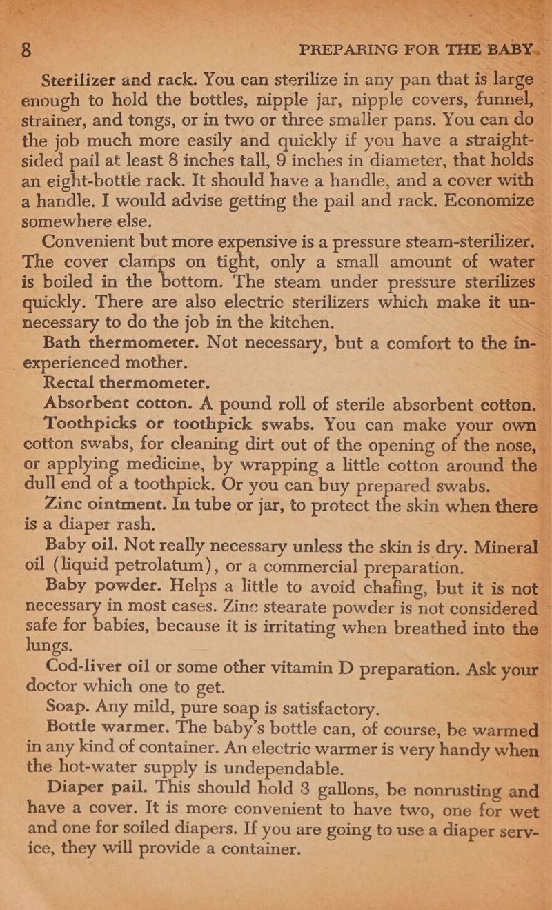 - enough to hold the bottles, nipple jar, nipple covers, fennel strainer, and tongs, or in two or three smaller pans. You can do — the job much more easily and quickly if you have a straight-_ 4 sided pail at least 8 inches tall, 9 inches in diameter, that holds — an eight-bottle rack. It should have a handle, and a cover with | a handle. I would advise getting the pail and rack. Economize — somewhere else. ¥ Convenient but more expensive is a pressure steam- sterile ee The cover clamps on tight, only a small amount of water — is boiled in the bottom. The steam under pressure sterilizes y quickly. There are also electric sterilizers which make it un- — necessary to do the job in the kitchen. SS Bath thermometer. Not necessary, but a comfort to the ine _ experienced mother. ee Rectal thermometer. FY Absorbent cotton. A pound roll of sterile absorbent cotton, ¥ Toothpicks or toothpick swabs. You can make your own cotton swabs, for cleaning dirt out of the opening of the nose, — or applying medicine , by wrapping a little cotton around the dull end of a toothpick. Or you can buy prepared swabs. Zinc ointment. In tube or jar, to protect the skin when there ; is a diaper rash. Baby oil. Not really necessary unless the skin is dry. Mineral oil (liquid petrolatum), or a commercial preparation. Baby powder. Helps a little to avoid chafing, but it is aol necessary in most cases. Zine stearate powder is not considered ~ safe for babies, because it is irritating when breathed into the lungs. Cod-liver oil or some other vitamin D preparation. Ask your doctor which one to get. Soap. Any mild, pure soap is satisfactory. Bottle warmer. The baby’s bottle can, of course, be wartren in any kind of container. An electric warmer is very handy when the hot-water supply is undependable. Diaper pail. This should hold 8 gallons, be nonrusting aaa have a cover. It is more convenient to have two, one for wet and one for soiled diapers. If you are going to use a diaper sery- ice, they will provide a container. &amp; 5 &lt; oa a